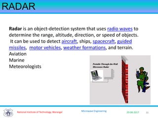 30National Institute of Technology, Warangal 29-08-2017
Microwave Engineering
RADAR
Radar is an object-detection system that uses radio waves to
determine the range, altitude, direction, or speed of objects.
It can be used to detect aircraft, ships, spacecraft, guided
missiles, motor vehicles, weather formations, and terrain.
Aviation
Marine
Meteorologists
 