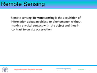 3229-08-2017
Microwave Engineering
Remote Sensing
Remote sensing: Remote sensing is the acquisition of
information about an object or phenomenon without
making physical contact with the object and thus in
contrast to on site observation.
National Institute of Technology, Warangal
 