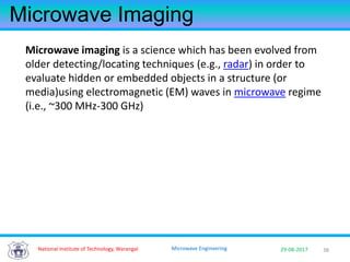 3829-08-2017Microwave Engineering
Microwave Imaging
Microwave imaging is a science which has been evolved from
older detecting/locating techniques (e.g., radar) in order to
evaluate hidden or embedded objects in a structure (or
media)using electromagnetic (EM) waves in microwave regime
(i.e., ~300 MHz-300 GHz)
National Institute of Technology, Warangal
 