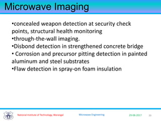 3929-08-2017Microwave Engineering
Microwave Imaging
•concealed weapon detection at security check
points, structural health monitoring
•through-the-wall imaging.
•Disbond detection in strengthened concrete bridge
• Corrosion and precursor pitting detection in painted
aluminum and steel substrates
•Flaw detection in spray-on foam insulation
National Institute of Technology, Warangal
 