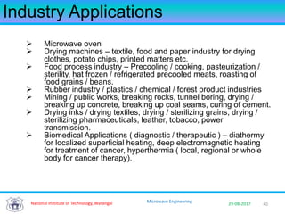 40National Institute of Technology, Warangal 29-08-2017
Microwave Engineering
Industry Applications
 Microwave oven
 Drying machines – textile, food and paper industry for drying
clothes, potato chips, printed matters etc.
 Food process industry – Precooling / cooking, pasteurization /
sterility, hat frozen / refrigerated precooled meats, roasting of
food grains / beans.
 Rubber industry / plastics / chemical / forest product industries
 Mining / public works, breaking rocks, tunnel boring, drying /
breaking up concrete, breaking up coal seams, curing of cement.
 Drying inks / drying textiles, drying / sterilizing grains, drying /
sterilizing pharmaceuticals, leather, tobacco, power
transmission.
 Biomedical Applications ( diagnostic / therapeutic ) – diathermy
for localized superficial heating, deep electromagnetic heating
for treatment of cancer, hyperthermia ( local, regional or whole
body for cancer therapy).
 