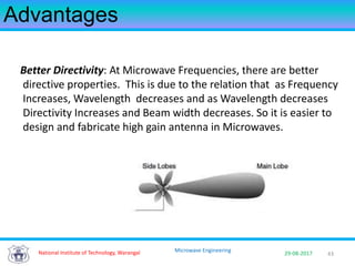 43National Institute of Technology, Warangal 29-08-2017
Microwave Engineering
Advantages
Better Directivity: At Microwave Frequencies, there are better
directive properties. This is due to the relation that as Frequency
Increases, Wavelength decreases and as Wavelength decreases
Directivity Increases and Beam width decreases. So it is easier to
design and fabricate high gain antenna in Microwaves.
 