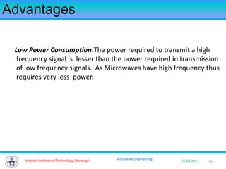 46National Institute of Technology, Warangal 29-08-2017
Microwave Engineering
Advantages
Low Power Consumption:The power required to transmit a high
frequency signal is lesser than the power required in transmission
of low frequency signals. As Microwaves have high frequency thus
requires very less power.
 