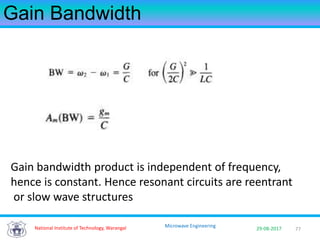 77National Institute of Technology, Warangal 29-08-2017
Microwave Engineering
Gain Bandwidth
Gain bandwidth product is independent of frequency,
hence is constant. Hence resonant circuits are reentrant
or slow wave structures
 