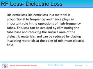 92National Institute of Technology, Warangal 29-08-2017
Microwave Engineering
RF Loss- Dielectric Loss
Dielectric loss Dielectric loss in a material is
proportional to frequency, and hence plays an
important role in the operations of high-frequency
tubes. This loss can be avoided by eliminating the
tube base and reducing the surface area of the
dielectric materials, and can be reduced by placing
insulating materials at the point of minimum electric
field.
 