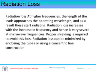 94National Institute of Technology, Warangal 29-08-2017
Microwave Engineering
Radiation Loss
Radiation loss At higher frequencies, the length of the
leads approaches the operating wavelength, and as a
result these start radiating. Radiation loss increases
with the increase in frequency and hence is very severe
at microwave frequencies. Proper shielding is required
to avoid this loss. Radiation loss can be minimized by
enclosing the tubes or using a concentric line
construction
 
