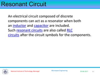 97National Institute of Technology, Warangal 29-08-2017
Microwave Engineering
Resonant Circuit
An electrical circuit composed of discrete
components can act as a resonator when both
an inductor and capacitor are included.
Such resonant circuits are also called RLC
circuits after the circuit symbols for the components.
 