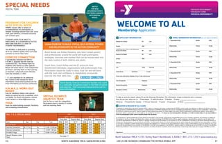 4 6 								 North Suburban YMCA I www.nsymca.org LIKE US ON FACEBOOK | DOWNLOAD THE NSYMCA MOBILE APP			 		 47	
SPECIAL NEEDS
Programs for children
WITH special needs
HAWKS classes offer a variety of
accommodations for participants as
needed, including reduced class size, extra
staff, peer mentors, increased structure
and a slower pace.
STUDENTS NEED TO BE ABLE TO
PARTICIPATE IN CLASSROOM ACTIVITIES
AND FUNCTION IN A 1:3 AIDE TO
STUDENT ENVIRONMENT.
The NSYMCA is dedicated to providing
all of our children quality extra curricular
activities to enrich their lives!
EXERCISE CONNECTION	
A partnership between the YMCA’s
H.A.W.K.S. program and the Exercise
Connection (EC). This fitness class for
students with Autism or other Special
Needs will teach the EC’s Five Components
of Fitness and help them on their journey
to maintain a physically active lifestyle.
Class fee includes a t-shirt. 	
* 1:1 aids available for an additional
fee. Contact Frank Lenardi for more
information. Visit www.ecautism.com for
more information on Exercise Connection
H.A.W.K.S. WORK-OUT
BUDDY 		 		
Free for members! Adults with special
needs are paired up with a volunteer work-
out buddy. For more information, contact
Frank Lenardi at flenardi@nsymca.org.
YOGA
Have fun while building strength, flexibility
and increasing concentration.
FALL 1 & 2; SPECIAL NEEDS Fall 1 Fall 2
8/31 - 10/25 10/26 - 12/19
Early Rate Regular Rate Early Rate Regular Rate
Class Age Day Time NOW 8/3 8/17 NOW 8/3 10/18
Special Needs $YM $NM $YM $NM $YM $NM $YM $NM
Exercise Connection 8-17 Yrs Sa 11:00-12:00 pm $224 $294 $245 $315 $224 $294 $245 $315
Exercise Connection “ Sa 12:00-1:00 pm $224 $294 $245 $315 $224 $294 $245 $315
H.A.W.K.S Yoga “ Sa 12:00-12:45 pm $84 $98 $105 $119 $84 $98 $105 $119
Special Olympics Swim
Team
See page 17
USING EXERCISE TO BUILD FOCUS, SELF-ESTEEM, FITNESS
AND RELATIONSHIPS IN THE AUTISM COMMUNITY
David Geslak and Ashley Palomino, who have trained parents
and professionals around the world will teach participants
strategies, exercises and routines that can be incorporated into
the daily routine of both children and adults.
Coach Dave, Coach Ashley and the EC protocols have
transformed individuals, organizations and professional’s lives.
Participants should be ready to move, have fun and will leave
with the tools and confidence to immediately incorporate
exercise into their daily lives.
David Geslak, Exercise Connection founder and coach
is a nationally recognized expert in the field of autism
and exercise. Visit www.exerciseconnection.com for
more informaiton.
SPECIAL OLYMPICS
AQUATICS TEAM	 	
Join for fun or train for competition.
Participants learn a variety of strokes
and love learning them!
YOUTH, TEEN
WATCH
FOR NEW
UPCOMING EVENTS
FOR TEENS & ADULTS
WITH SPECIAL
NEEDS.
WELCOME TO ALL
Membership Application
APPLICANT INFORMATION1 FAMILY MEMBERSHIP INFORMATION (LIST LAST NAME IF DIFFERENT)2
Member First Name MI Last
Gender DOB
Complete next line if this is a Youth Membership
Parent First Name MI Last
Spouse First Name MI Last
Gender DOB
Address
City State Zip Code
Home Phone Cell Phone E-mail
If you were referred by a Member of our Y, who referred you
Your Occupation Employer
Spouse Occupation Employer
Emergency Contact Relationship Phone
1. Dependent/Child Gender DOB
Relationship School Grade
2. Dependent/Child Gender DOB
Relationship School Grade
3. Dependent/Child Gender DOB
Relationship School Grade
4. Dependent/Child Gender DOB
Relationship School Grade
5. Dependent/Child Gender DOB
Relationship School Grade
To help us serve you better, please fill out the following information. This information is kept confidential and is voluntary.
How did you hear about the Y? m Newspaper m YMCA Brochure m Member m Other: _____________________________
Ethnicity: m Asian/Pacific Islander m African-American m Latino m Caucasian m Other: ______________________________________
In applying for membership at the North Suburban YMCA, I agree to cooperate with others in supporting the NSYMCA mission, goals, and objectives to abide by the policies and proce-
dures set forth by the NSYMCA Board of Directors. I understand that my NSYMCA membership dues are non-refundable and membership privileges are non-transferable. I hereby allow
the NSYMCA to take pictures (still or video) of myself/my family and grant permission for these images to be used in NSYMCA publications, presentations, publicity, social media, or
promotions without compensation to me/my family or on my behalf or my family’s. If I choose not to be photographed, videotaped, or in other recorded media, it is my responsibility to
inform the photographer and/or remove myself/my family from the picture.
In consideration of gaining membership or being allowed to participate in the activities and programs of the NSYMCA and to use its facilities, equipment, and machinery in addition to
the payment of any fee or charge, I do hereby waive, release, and forever discharge the NSYMCA and its officers, agents, employees, representatives, executors, and all others from
any and all responsibilities or liability for injuries or damages resulting from my participation in any activities or my use of equipment or machinery in the above mentioned facilities or
arising out of my participation in any activities at said facility. I do also hereby release all of those mentioned and any others acting upon their behalf from any responsibility or liability
for any injury or damage to myself, including those caused by the negligent act or omission of any those mentioned or others, acting on their behalf or in any way arising out of or con-
nected with my participation in any activities of the NSYMCA or the use of any equipment at the NSYMCA. I agree to adhere to all policies set by the NSYMCA as written in the NSYMCA
Membership Handbook. I have answered the above questions accurately and declare myself/my family to be physically sound, having medical approval to engage in NSYMCA activities.
Signature ____________________________________________________________________________________________________________ Date _____________________________________________________
WAIVER & RELEASE OF ALL CLAIMS3
North Suburban YMCA • 2705 Techny Road • Northbrook, IL 60062 • 847-272-7250 • www.nsymca.org
 