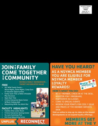5 2 								 North Suburban YMCA I www.nsymca.org
FREE
•	 ALL NEW Family Events - 			
Movie Nights, Game Nights, Camp Outs 	
& Volunteer Opportunities
•	 Family Swim Time w/Wibit Inflatable 	
Play Structure
•	 Open Gym Time
•	 X-Zone Interactive Game Center 		
W/Rock Cimbing Wall
•	 Babysitting While You Work-Out
FACILITY 	HIGHLIGHTS
•	 Families Only Locker Room
•	 X-Zone Interactive Gaming Center
•	 Six Lane Swimming Pool
•	 Kid Zone Babysitting Center
UNPLUG RECONNECTat the y
JOIN Family
Come TOGETHER 	
COMMUNITY
asa
asa
NSYMCA FAMILY MEMBERSHIP...
THERE’S NO GREATER VALUE
MEMBERS GET
MORE AT THE Y
HAVE YOU HEARD?
AS A NSYMCA MEMBER
YOU ARE ELIGIBLE FOR
NSYMCA MEMBER
LOYALTY
REWARDS!
HERE’S WHAT YOU DO!
•	 BE A Y MEMBER, CHECK-IN AT THE DESK,
REGISTER FOR Y PROGRAMS.
•	 PARTICIPATE IN CLASSES
•	 COME TO SPECIAL EVENTS
•	 REDEEM YOUR POINTS FOR COOL Y GEAR
AND PRIZES AT THE MEMBER SERVICES
DESK
Visit us online to stay up-to-date on the newest
developments as we expand loyalty offerings.
presorted Standard
US postage
paid
permit no. 78
northbrook, IL
North Suburban YMCA
2705 Techny Road
Northbrook, Illinois 60062
www.nsymca.org
 