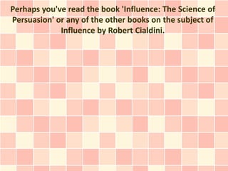 Perhaps you've read the book 'Influence: The Science of
Persuasion' or any of the other books on the subject of
             Influence by Robert Cialdini.
 