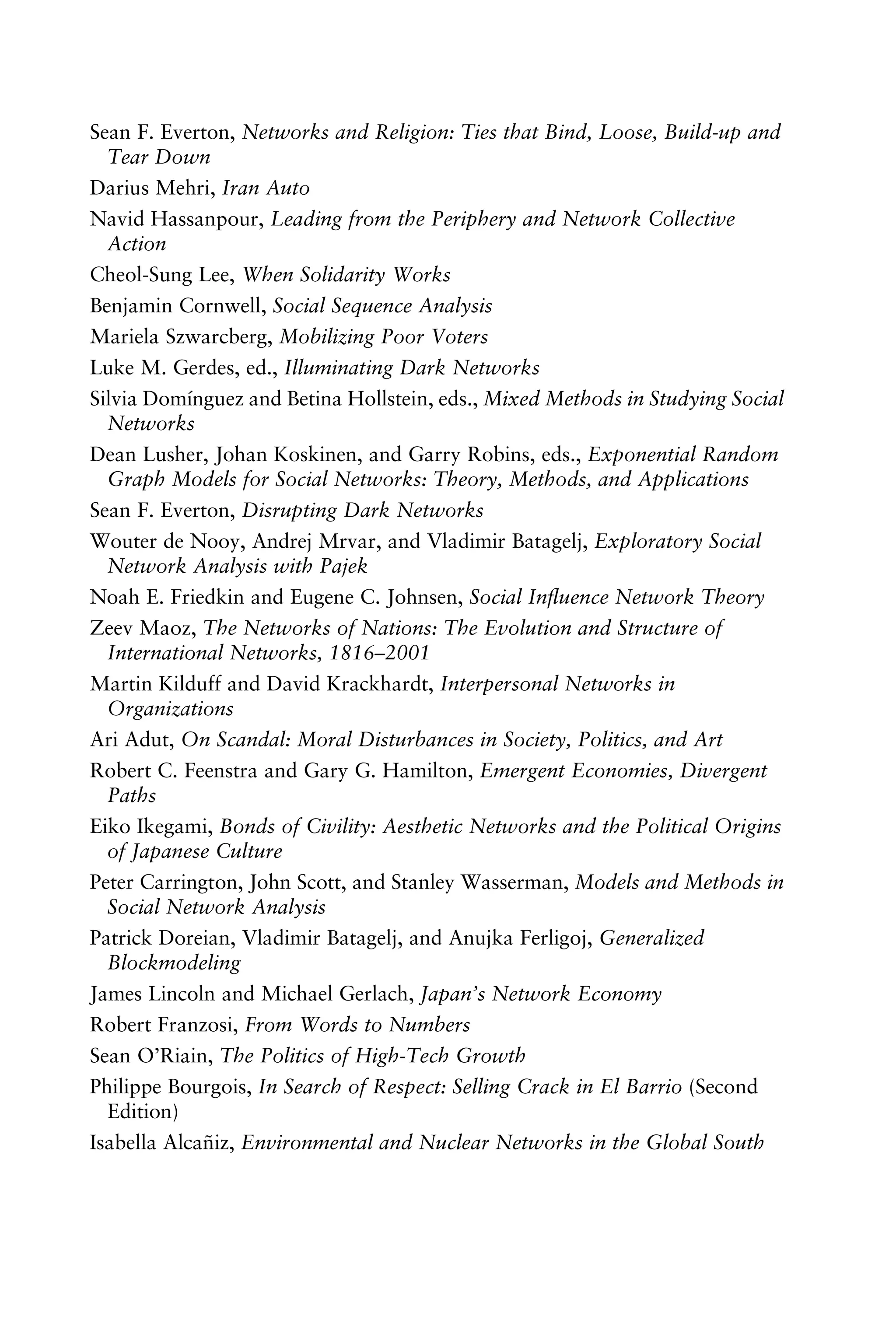 Sean F. Everton, Networks and Religion: Ties that Bind, Loose, Build-up and
Tear Down
Darius Mehri, Iran Auto
Navid Hassanpour, Leading from the Periphery and Network Collective
Action
Cheol-Sung Lee, When Solidarity Works
Benjamin Cornwell, Social Sequence Analysis
Mariela Szwarcberg, Mobilizing Poor Voters
Luke M. Gerdes, ed., Illuminating Dark Networks
Silvia Domínguez and Betina Hollstein, eds., Mixed Methods in Studying Social
Networks
Dean Lusher, Johan Koskinen, and Garry Robins, eds., Exponential Random
Graph Models for Social Networks: Theory, Methods, and Applications
Sean F. Everton, Disrupting Dark Networks
Wouter de Nooy, Andrej Mrvar, and Vladimir Batagelj, Exploratory Social
Network Analysis with Pajek
Noah E. Friedkin and Eugene C. Johnsen, Social Inﬂuence Network Theory
Zeev Maoz, The Networks of Nations: The Evolution and Structure of
International Networks, 1816–2001
Martin Kilduff and David Krackhardt, Interpersonal Networks in
Organizations
Ari Adut, On Scandal: Moral Disturbances in Society, Politics, and Art
Robert C. Feenstra and Gary G. Hamilton, Emergent Economies, Divergent
Paths
Eiko Ikegami, Bonds of Civility: Aesthetic Networks and the Political Origins
of Japanese Culture
Peter Carrington, John Scott, and Stanley Wasserman, Models and Methods in
Social Network Analysis
Patrick Doreian, Vladimir Batagelj, and Anujka Ferligoj, Generalized
Blockmodeling
James Lincoln and Michael Gerlach, Japan’s Network Economy
Robert Franzosi, From Words to Numbers
Sean O’Riain, The Politics of High-Tech Growth
Philippe Bourgois, In Search of Respect: Selling Crack in El Barrio (Second
Edition)
Isabella Alcañiz, Environmental and Nuclear Networks in the Global South
 