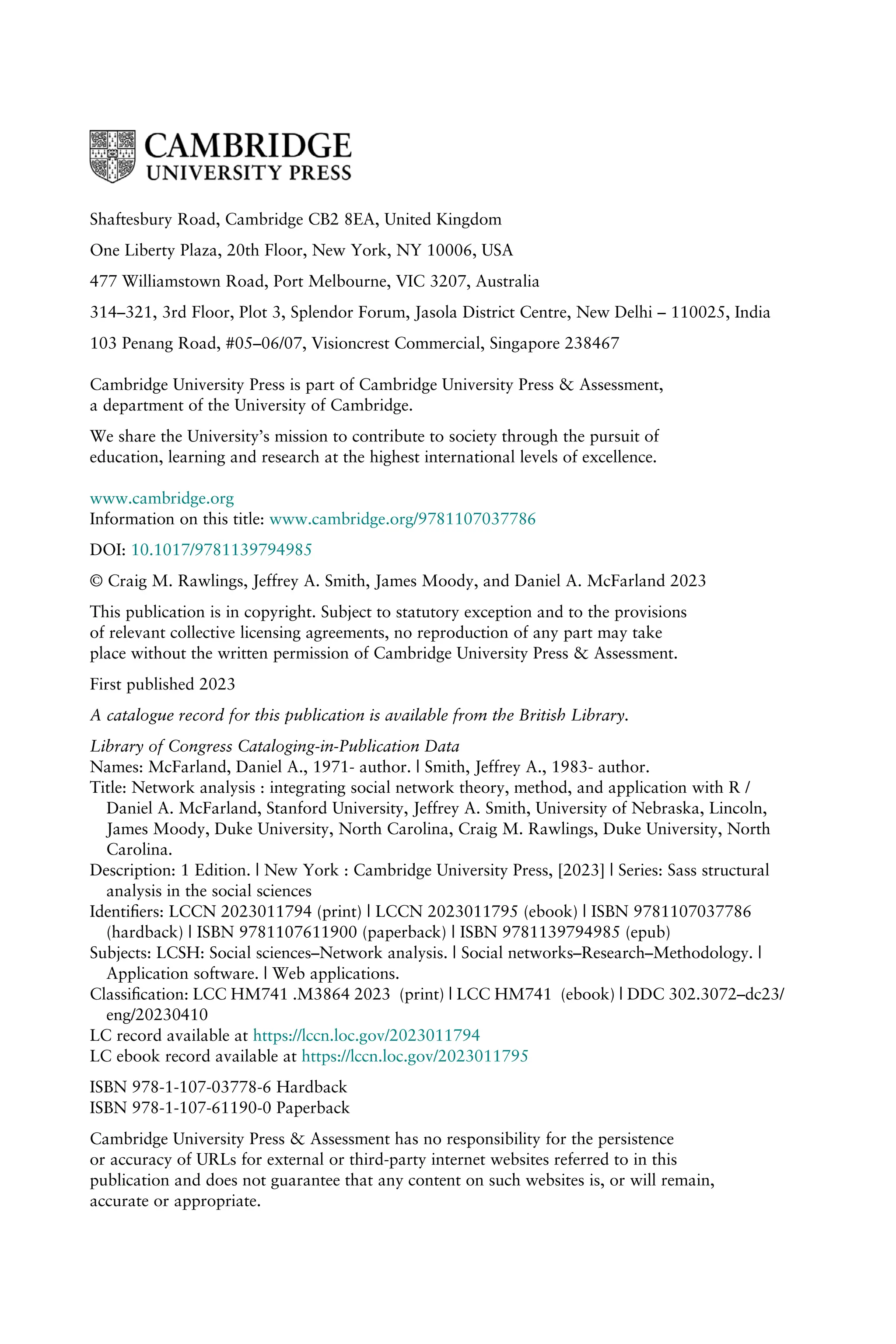 Shaftesbury Road, Cambridge CB2 8EA, United Kingdom
One Liberty Plaza, 20th Floor, New York, NY 10006, USA
477 Williamstown Road, Port Melbourne, VIC 3207, Australia
314–321, 3rd Floor, Plot 3, Splendor Forum, Jasola District Centre, New Delhi – 110025, India
103 Penang Road, #05–06/07, Visioncrest Commercial, Singapore 238467
Cambridge University Press is part of Cambridge University Press & Assessment,
a department of the University of Cambridge.
We share the University’s mission to contribute to society through the pursuit of
education, learning and research at the highest international levels of excellence.
www.cambridge.org
Information on this title: www.cambridge.org/9781107037786
DOI: 10.1017/9781139794985
© Craig M. Rawlings, Jeffrey A. Smith, James Moody, and Daniel A. McFarland 2023
This publication is in copyright. Subject to statutory exception and to the provisions
of relevant collective licensing agreements, no reproduction of any part may take
place without the written permission of Cambridge University Press & Assessment.
First published 2023
A catalogue record for this publication is available from the British Library.
Library of Congress Cataloging-in-Publication Data
Names: McFarland, Daniel A., 1971- author. | Smith, Jeffrey A., 1983- author.
Title: Network analysis : integrating social network theory, method, and application with R /
Daniel A. McFarland, Stanford University, Jeffrey A. Smith, University of Nebraska, Lincoln,
James Moody, Duke University, North Carolina, Craig M. Rawlings, Duke University, North
Carolina.
Description: 1 Edition. | New York : Cambridge University Press, [2023] | Series: Sass structural
analysis in the social sciences
Identiﬁers: LCCN 2023011794 (print) | LCCN 2023011795 (ebook) | ISBN 9781107037786
(hardback) | ISBN 9781107611900 (paperback) | ISBN 9781139794985 (epub)
Subjects: LCSH: Social sciences–Network analysis. | Social networks–Research–Methodology. |
Application software. | Web applications.
Classiﬁcation: LCC HM741 .M3864 2023 (print) | LCC HM741 (ebook) | DDC 302.3072–dc23/
eng/20230410
LC record available at https://lccn.loc.gov/2023011794
LC ebook record available at https://lccn.loc.gov/2023011795
ISBN 978-1-107-03778-6 Hardback
ISBN 978-1-107-61190-0 Paperback
Cambridge University Press & Assessment has no responsibility for the persistence
or accuracy of URLs for external or third-party internet websites referred to in this
publication and does not guarantee that any content on such websites is, or will remain,
accurate or appropriate.
 