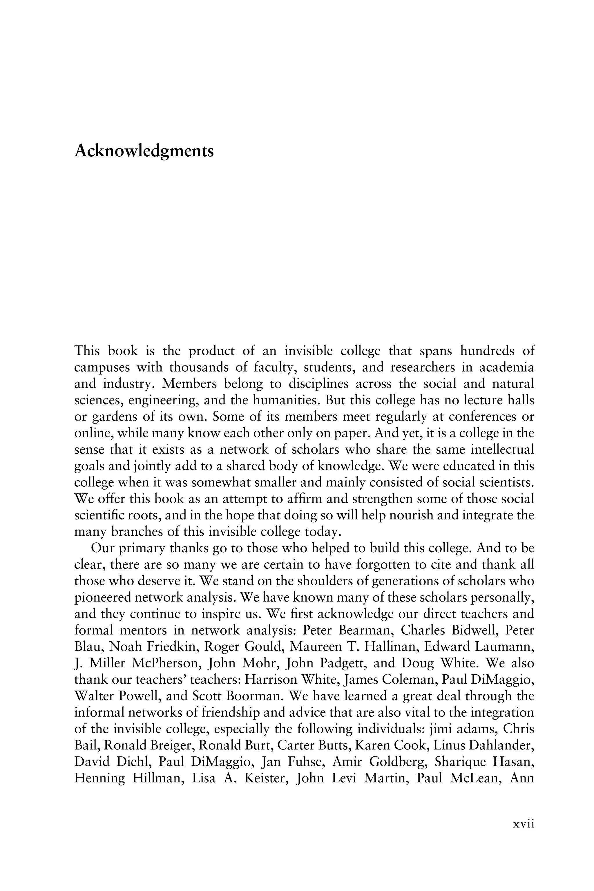 Acknowledgments
This book is the product of an invisible college that spans hundreds of
campuses with thousands of faculty, students, and researchers in academia
and industry. Members belong to disciplines across the social and natural
sciences, engineering, and the humanities. But this college has no lecture halls
or gardens of its own. Some of its members meet regularly at conferences or
online, while many know each other only on paper. And yet, it is a college in the
sense that it exists as a network of scholars who share the same intellectual
goals and jointly add to a shared body of knowledge. We were educated in this
college when it was somewhat smaller and mainly consisted of social scientists.
We offer this book as an attempt to afﬁrm and strengthen some of those social
scientiﬁc roots, and in the hope that doing so will help nourish and integrate the
many branches of this invisible college today.
Our primary thanks go to those who helped to build this college. And to be
clear, there are so many we are certain to have forgotten to cite and thank all
those who deserve it. We stand on the shoulders of generations of scholars who
pioneered network analysis. We have known many of these scholars personally,
and they continue to inspire us. We ﬁrst acknowledge our direct teachers and
formal mentors in network analysis: Peter Bearman, Charles Bidwell, Peter
Blau, Noah Friedkin, Roger Gould, Maureen T. Hallinan, Edward Laumann,
J. Miller McPherson, John Mohr, John Padgett, and Doug White. We also
thank our teachers’ teachers: Harrison White, James Coleman, Paul DiMaggio,
Walter Powell, and Scott Boorman. We have learned a great deal through the
informal networks of friendship and advice that are also vital to the integration
of the invisible college, especially the following individuals: jimi adams, Chris
Bail, Ronald Breiger, Ronald Burt, Carter Butts, Karen Cook, Linus Dahlander,
David Diehl, Paul DiMaggio, Jan Fuhse, Amir Goldberg, Sharique Hasan,
Henning Hillman, Lisa A. Keister, John Levi Martin, Paul McLean, Ann
xvii
 