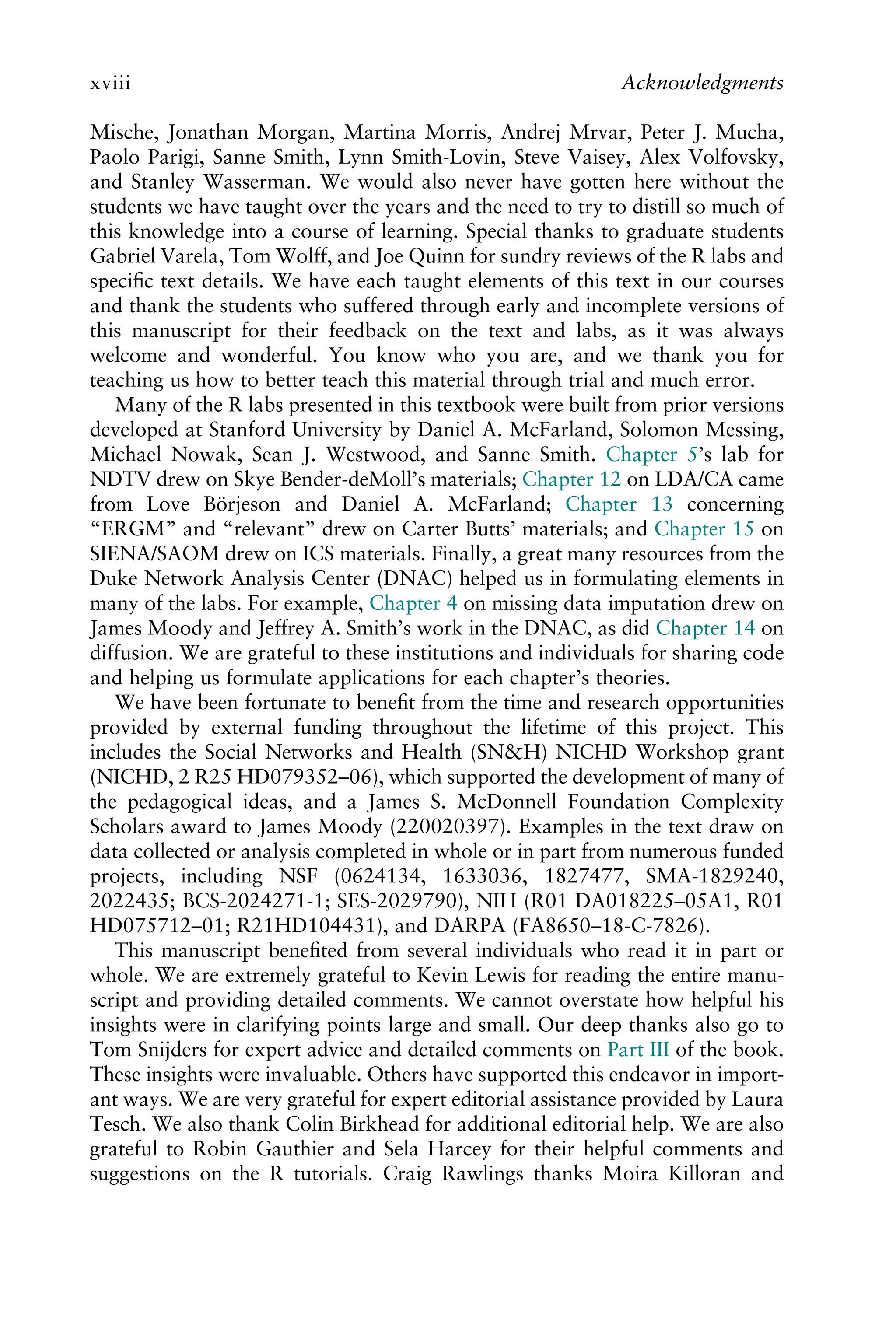 Mische, Jonathan Morgan, Martina Morris, Andrej Mrvar, Peter J. Mucha,
Paolo Parigi, Sanne Smith, Lynn Smith-Lovin, Steve Vaisey, Alex Volfovsky,
and Stanley Wasserman. We would also never have gotten here without the
students we have taught over the years and the need to try to distill so much of
this knowledge into a course of learning. Special thanks to graduate students
Gabriel Varela, Tom Wolff, and Joe Quinn for sundry reviews of the R labs and
speciﬁc text details. We have each taught elements of this text in our courses
and thank the students who suffered through early and incomplete versions of
this manuscript for their feedback on the text and labs, as it was always
welcome and wonderful. You know who you are, and we thank you for
teaching us how to better teach this material through trial and much error.
Many of the R labs presented in this textbook were built from prior versions
developed at Stanford University by Daniel A. McFarland, Solomon Messing,
Michael Nowak, Sean J. Westwood, and Sanne Smith. Chapter 5’s lab for
NDTV drew on Skye Bender-deMoll’s materials; Chapter 12 on LDA/CA came
from Love Börjeson and Daniel A. McFarland; Chapter 13 concerning
“ERGM” and “relevant” drew on Carter Butts’ materials; and Chapter 15 on
SIENA/SAOM drew on ICS materials. Finally, a great many resources from the
Duke Network Analysis Center (DNAC) helped us in formulating elements in
many of the labs. For example, Chapter 4 on missing data imputation drew on
James Moody and Jeffrey A. Smith’s work in the DNAC, as did Chapter 14 on
diffusion. We are grateful to these institutions and individuals for sharing code
and helping us formulate applications for each chapter’s theories.
We have been fortunate to beneﬁt from the time and research opportunities
provided by external funding throughout the lifetime of this project. This
includes the Social Networks and Health (SN&H) NICHD Workshop grant
(NICHD, 2 R25 HD079352–06), which supported the development of many of
the pedagogical ideas, and a James S. McDonnell Foundation Complexity
Scholars award to James Moody (220020397). Examples in the text draw on
data collected or analysis completed in whole or in part from numerous funded
projects, including NSF (0624134, 1633036, 1827477, SMA-1829240,
2022435; BCS-2024271-1; SES-2029790), NIH (R01 DA018225–05A1, R01
HD075712–01; R21HD104431), and DARPA (FA8650–18-C-7826).
This manuscript beneﬁted from several individuals who read it in part or
whole. We are extremely grateful to Kevin Lewis for reading the entire manu-
script and providing detailed comments. We cannot overstate how helpful his
insights were in clarifying points large and small. Our deep thanks also go to
Tom Snijders for expert advice and detailed comments on Part III of the book.
These insights were invaluable. Others have supported this endeavor in import-
ant ways. We are very grateful for expert editorial assistance provided by Laura
Tesch. We also thank Colin Birkhead for additional editorial help. We are also
grateful to Robin Gauthier and Sela Harcey for their helpful comments and
suggestions on the R tutorials. Craig Rawlings thanks Moira Killoran and
xviii Acknowledgments
 