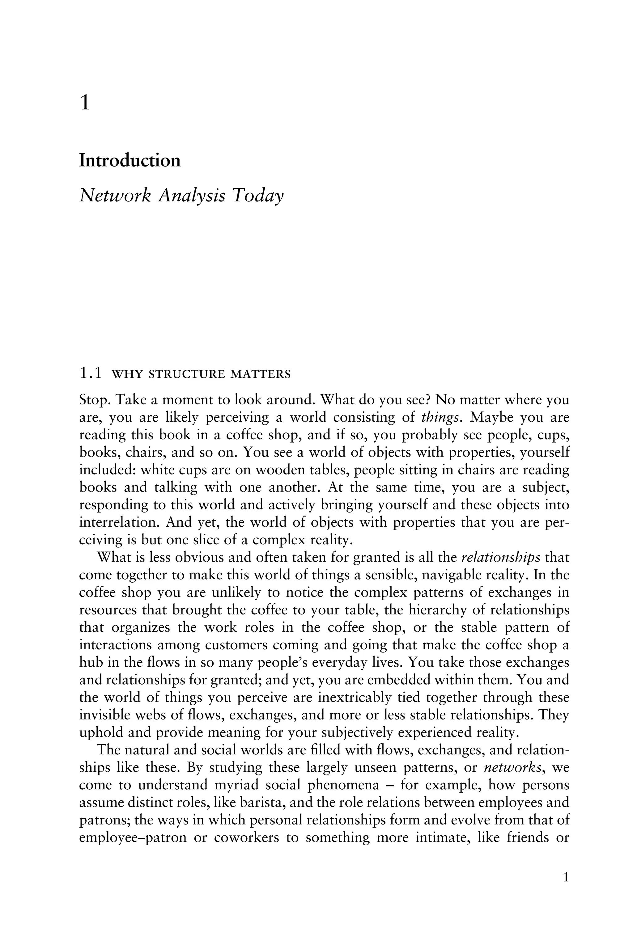 1
Introduction
Network Analysis Today
1.1   
Stop. Take a moment to look around. What do you see? No matter where you
are, you are likely perceiving a world consisting of things. Maybe you are
reading this book in a coffee shop, and if so, you probably see people, cups,
books, chairs, and so on. You see a world of objects with properties, yourself
included: white cups are on wooden tables, people sitting in chairs are reading
books and talking with one another. At the same time, you are a subject,
responding to this world and actively bringing yourself and these objects into
interrelation. And yet, the world of objects with properties that you are per-
ceiving is but one slice of a complex reality.
What is less obvious and often taken for granted is all the relationships that
come together to make this world of things a sensible, navigable reality. In the
coffee shop you are unlikely to notice the complex patterns of exchanges in
resources that brought the coffee to your table, the hierarchy of relationships
that organizes the work roles in the coffee shop, or the stable pattern of
interactions among customers coming and going that make the coffee shop a
hub in the ﬂows in so many people’s everyday lives. You take those exchanges
and relationships for granted; and yet, you are embedded within them. You and
the world of things you perceive are inextricably tied together through these
invisible webs of ﬂows, exchanges, and more or less stable relationships. They
uphold and provide meaning for your subjectively experienced reality.
The natural and social worlds are ﬁlled with ﬂows, exchanges, and relation-
ships like these. By studying these largely unseen patterns, or networks, we
come to understand myriad social phenomena – for example, how persons
assume distinct roles, like barista, and the role relations between employees and
patrons; the ways in which personal relationships form and evolve from that of
employee–patron or coworkers to something more intimate, like friends or
1
 