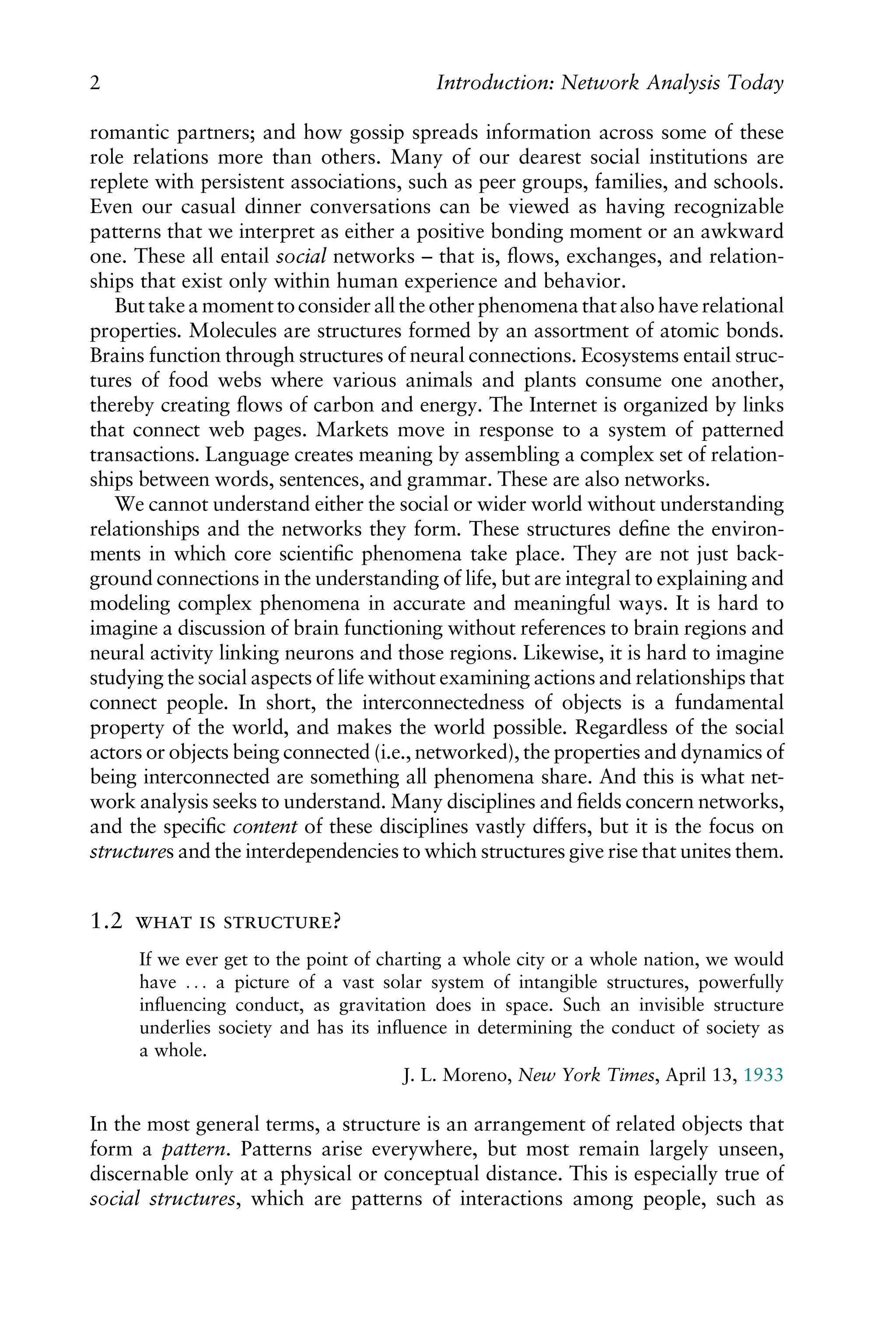 romantic partners; and how gossip spreads information across some of these
role relations more than others. Many of our dearest social institutions are
replete with persistent associations, such as peer groups, families, and schools.
Even our casual dinner conversations can be viewed as having recognizable
patterns that we interpret as either a positive bonding moment or an awkward
one. These all entail social networks – that is, ﬂows, exchanges, and relation-
ships that exist only within human experience and behavior.
But take a moment to consider all the other phenomena that also have relational
properties. Molecules are structures formed by an assortment of atomic bonds.
Brains function through structures of neural connections. Ecosystems entail struc-
tures of food webs where various animals and plants consume one another,
thereby creating ﬂows of carbon and energy. The Internet is organized by links
that connect web pages. Markets move in response to a system of patterned
transactions. Language creates meaning by assembling a complex set of relation-
ships between words, sentences, and grammar. These are also networks.
We cannot understand either the social or wider world without understanding
relationships and the networks they form. These structures deﬁne the environ-
ments in which core scientiﬁc phenomena take place. They are not just back-
ground connections in the understanding of life, but are integral to explaining and
modeling complex phenomena in accurate and meaningful ways. It is hard to
imagine a discussion of brain functioning without references to brain regions and
neural activity linking neurons and those regions. Likewise, it is hard to imagine
studying the social aspects of life without examining actions and relationships that
connect people. In short, the interconnectedness of objects is a fundamental
property of the world, and makes the world possible. Regardless of the social
actors or objects being connected (i.e., networked), the properties and dynamics of
being interconnected are something all phenomena share. And this is what net-
work analysis seeks to understand. Many disciplines and ﬁelds concern networks,
and the speciﬁc content of these disciplines vastly differs, but it is the focus on
structures and the interdependencies to which structures give rise that unites them.
1.2   ?
If we ever get to the point of charting a whole city or a whole nation, we would
have . . . a picture of a vast solar system of intangible structures, powerfully
inﬂuencing conduct, as gravitation does in space. Such an invisible structure
underlies society and has its inﬂuence in determining the conduct of society as
a whole.
J. L. Moreno, New York Times, April 13, 1933
In the most general terms, a structure is an arrangement of related objects that
form a pattern. Patterns arise everywhere, but most remain largely unseen,
discernable only at a physical or conceptual distance. This is especially true of
social structures, which are patterns of interactions among people, such as
2 Introduction: Network Analysis Today
 