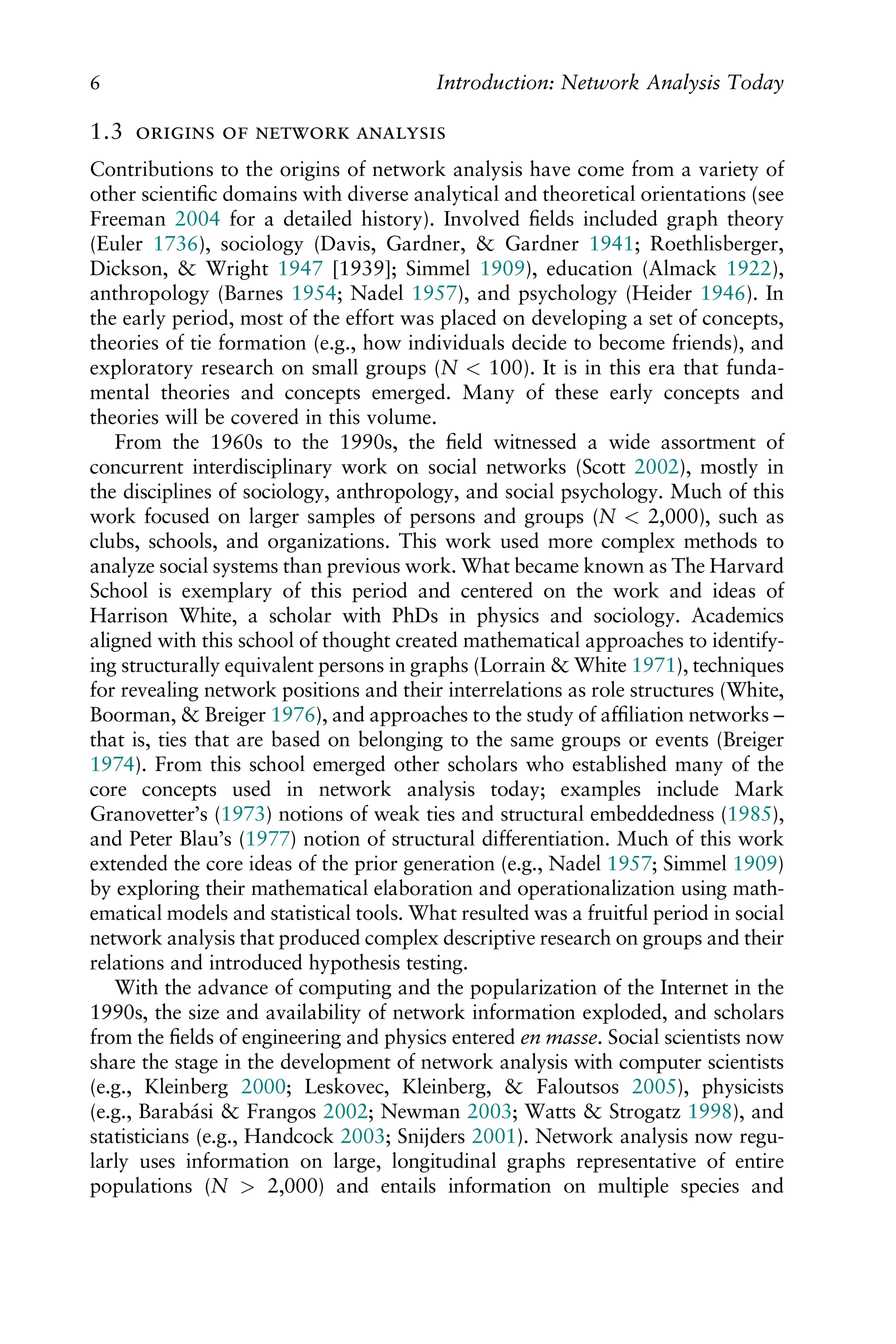 1.3    
Contributions to the origins of network analysis have come from a variety of
other scientiﬁc domains with diverse analytical and theoretical orientations (see
Freeman 2004 for a detailed history). Involved ﬁelds included graph theory
(Euler 1736), sociology (Davis, Gardner, & Gardner 1941; Roethlisberger,
Dickson, & Wright 1947 [1939]; Simmel 1909), education (Almack 1922),
anthropology (Barnes 1954; Nadel 1957), and psychology (Heider 1946). In
the early period, most of the effort was placed on developing a set of concepts,
theories of tie formation (e.g., how individuals decide to become friends), and
exploratory research on small groups (N < 100). It is in this era that funda-
mental theories and concepts emerged. Many of these early concepts and
theories will be covered in this volume.
From the 1960s to the 1990s, the ﬁeld witnessed a wide assortment of
concurrent interdisciplinary work on social networks (Scott 2002), mostly in
the disciplines of sociology, anthropology, and social psychology. Much of this
work focused on larger samples of persons and groups (N < 2,000), such as
clubs, schools, and organizations. This work used more complex methods to
analyze social systems than previous work. What became known as The Harvard
School is exemplary of this period and centered on the work and ideas of
Harrison White, a scholar with PhDs in physics and sociology. Academics
aligned with this school of thought created mathematical approaches to identify-
ing structurally equivalent persons in graphs (Lorrain & White 1971), techniques
for revealing network positions and their interrelations as role structures (White,
Boorman, & Breiger 1976), and approaches to the study of afﬁliation networks –
that is, ties that are based on belonging to the same groups or events (Breiger
1974). From this school emerged other scholars who established many of the
core concepts used in network analysis today; examples include Mark
Granovetter’s (1973) notions of weak ties and structural embeddedness (1985),
and Peter Blau’s (1977) notion of structural differentiation. Much of this work
extended the core ideas of the prior generation (e.g., Nadel 1957; Simmel 1909)
by exploring their mathematical elaboration and operationalization using math-
ematical models and statistical tools. What resulted was a fruitful period in social
network analysis that produced complex descriptive research on groups and their
relations and introduced hypothesis testing.
With the advance of computing and the popularization of the Internet in the
1990s, the size and availability of network information exploded, and scholars
from the ﬁelds of engineering and physics entered en masse. Social scientists now
share the stage in the development of network analysis with computer scientists
(e.g., Kleinberg 2000; Leskovec, Kleinberg, & Faloutsos 2005), physicists
(e.g., Barabási & Frangos 2002; Newman 2003; Watts & Strogatz 1998), and
statisticians (e.g., Handcock 2003; Snijders 2001). Network analysis now regu-
larly uses information on large, longitudinal graphs representative of entire
populations (N > 2,000) and entails information on multiple species and
6 Introduction: Network Analysis Today
 