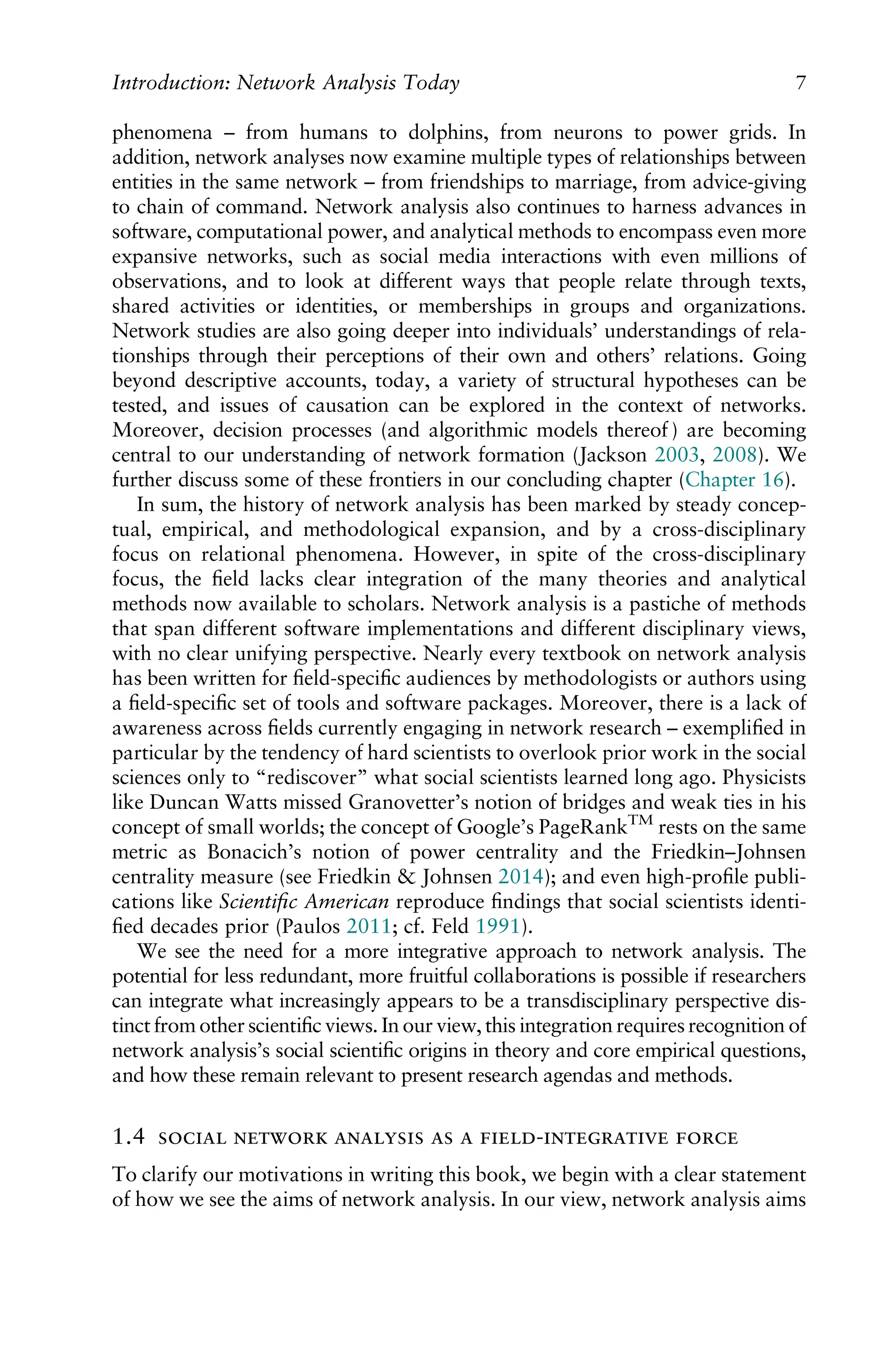 phenomena – from humans to dolphins, from neurons to power grids. In
addition, network analyses now examine multiple types of relationships between
entities in the same network – from friendships to marriage, from advice-giving
to chain of command. Network analysis also continues to harness advances in
software, computational power, and analytical methods to encompass even more
expansive networks, such as social media interactions with even millions of
observations, and to look at different ways that people relate through texts,
shared activities or identities, or memberships in groups and organizations.
Network studies are also going deeper into individuals’ understandings of rela-
tionships through their perceptions of their own and others’ relations. Going
beyond descriptive accounts, today, a variety of structural hypotheses can be
tested, and issues of causation can be explored in the context of networks.
Moreover, decision processes (and algorithmic models thereof ) are becoming
central to our understanding of network formation (Jackson 2003, 2008). We
further discuss some of these frontiers in our concluding chapter (Chapter 16).
In sum, the history of network analysis has been marked by steady concep-
tual, empirical, and methodological expansion, and by a cross-disciplinary
focus on relational phenomena. However, in spite of the cross-disciplinary
focus, the ﬁeld lacks clear integration of the many theories and analytical
methods now available to scholars. Network analysis is a pastiche of methods
that span different software implementations and different disciplinary views,
with no clear unifying perspective. Nearly every textbook on network analysis
has been written for ﬁeld-speciﬁc audiences by methodologists or authors using
a ﬁeld-speciﬁc set of tools and software packages. Moreover, there is a lack of
awareness across ﬁelds currently engaging in network research – exempliﬁed in
particular by the tendency of hard scientists to overlook prior work in the social
sciences only to “rediscover” what social scientists learned long ago. Physicists
like Duncan Watts missed Granovetter’s notion of bridges and weak ties in his
concept of small worlds; the concept of Google’s PageRankTM
rests on the same
metric as Bonacich’s notion of power centrality and the Friedkin–Johnsen
centrality measure (see Friedkin & Johnsen 2014); and even high-proﬁle publi-
cations like Scientiﬁc American reproduce ﬁndings that social scientists identi-
ﬁed decades prior (Paulos 2011; cf. Feld 1991).
We see the need for a more integrative approach to network analysis. The
potential for less redundant, more fruitful collaborations is possible if researchers
can integrate what increasingly appears to be a transdisciplinary perspective dis-
tinct from other scientiﬁc views. In our view, this integration requires recognition of
network analysis’s social scientiﬁc origins in theory and core empirical questions,
and how these remain relevant to present research agendas and methods.
1.4      - 
To clarify our motivations in writing this book, we begin with a clear statement
of how we see the aims of network analysis. In our view, network analysis aims
Introduction: Network Analysis Today 7
 