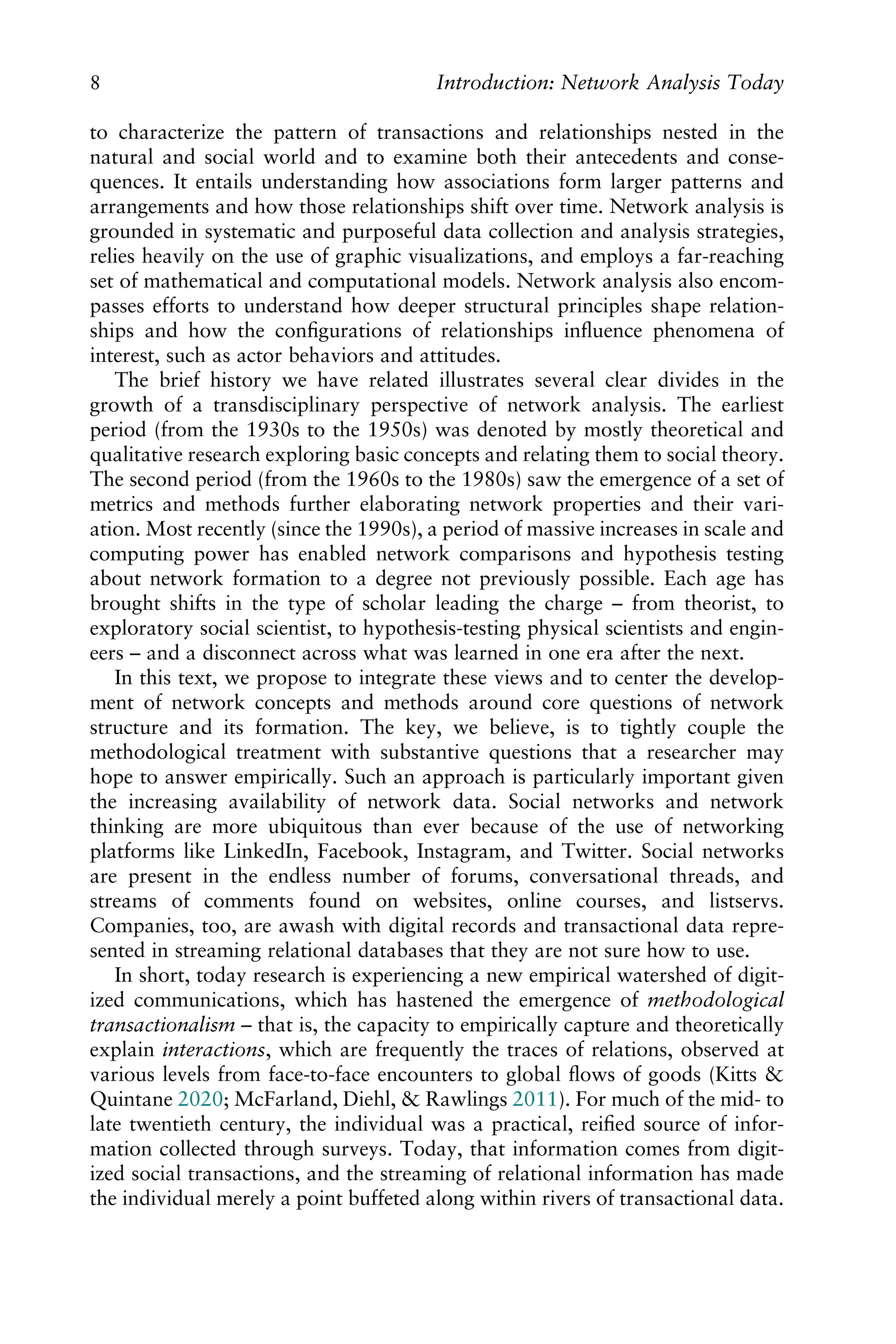 to characterize the pattern of transactions and relationships nested in the
natural and social world and to examine both their antecedents and conse-
quences. It entails understanding how associations form larger patterns and
arrangements and how those relationships shift over time. Network analysis is
grounded in systematic and purposeful data collection and analysis strategies,
relies heavily on the use of graphic visualizations, and employs a far-reaching
set of mathematical and computational models. Network analysis also encom-
passes efforts to understand how deeper structural principles shape relation-
ships and how the conﬁgurations of relationships inﬂuence phenomena of
interest, such as actor behaviors and attitudes.
The brief history we have related illustrates several clear divides in the
growth of a transdisciplinary perspective of network analysis. The earliest
period (from the 1930s to the 1950s) was denoted by mostly theoretical and
qualitative research exploring basic concepts and relating them to social theory.
The second period (from the 1960s to the 1980s) saw the emergence of a set of
metrics and methods further elaborating network properties and their vari-
ation. Most recently (since the 1990s), a period of massive increases in scale and
computing power has enabled network comparisons and hypothesis testing
about network formation to a degree not previously possible. Each age has
brought shifts in the type of scholar leading the charge – from theorist, to
exploratory social scientist, to hypothesis-testing physical scientists and engin-
eers – and a disconnect across what was learned in one era after the next.
In this text, we propose to integrate these views and to center the develop-
ment of network concepts and methods around core questions of network
structure and its formation. The key, we believe, is to tightly couple the
methodological treatment with substantive questions that a researcher may
hope to answer empirically. Such an approach is particularly important given
the increasing availability of network data. Social networks and network
thinking are more ubiquitous than ever because of the use of networking
platforms like LinkedIn, Facebook, Instagram, and Twitter. Social networks
are present in the endless number of forums, conversational threads, and
streams of comments found on websites, online courses, and listservs.
Companies, too, are awash with digital records and transactional data repre-
sented in streaming relational databases that they are not sure how to use.
In short, today research is experiencing a new empirical watershed of digit-
ized communications, which has hastened the emergence of methodological
transactionalism – that is, the capacity to empirically capture and theoretically
explain interactions, which are frequently the traces of relations, observed at
various levels from face-to-face encounters to global ﬂows of goods (Kitts &
Quintane 2020; McFarland, Diehl, & Rawlings 2011). For much of the mid- to
late twentieth century, the individual was a practical, reiﬁed source of infor-
mation collected through surveys. Today, that information comes from digit-
ized social transactions, and the streaming of relational information has made
the individual merely a point buffeted along within rivers of transactional data.
8 Introduction: Network Analysis Today
 