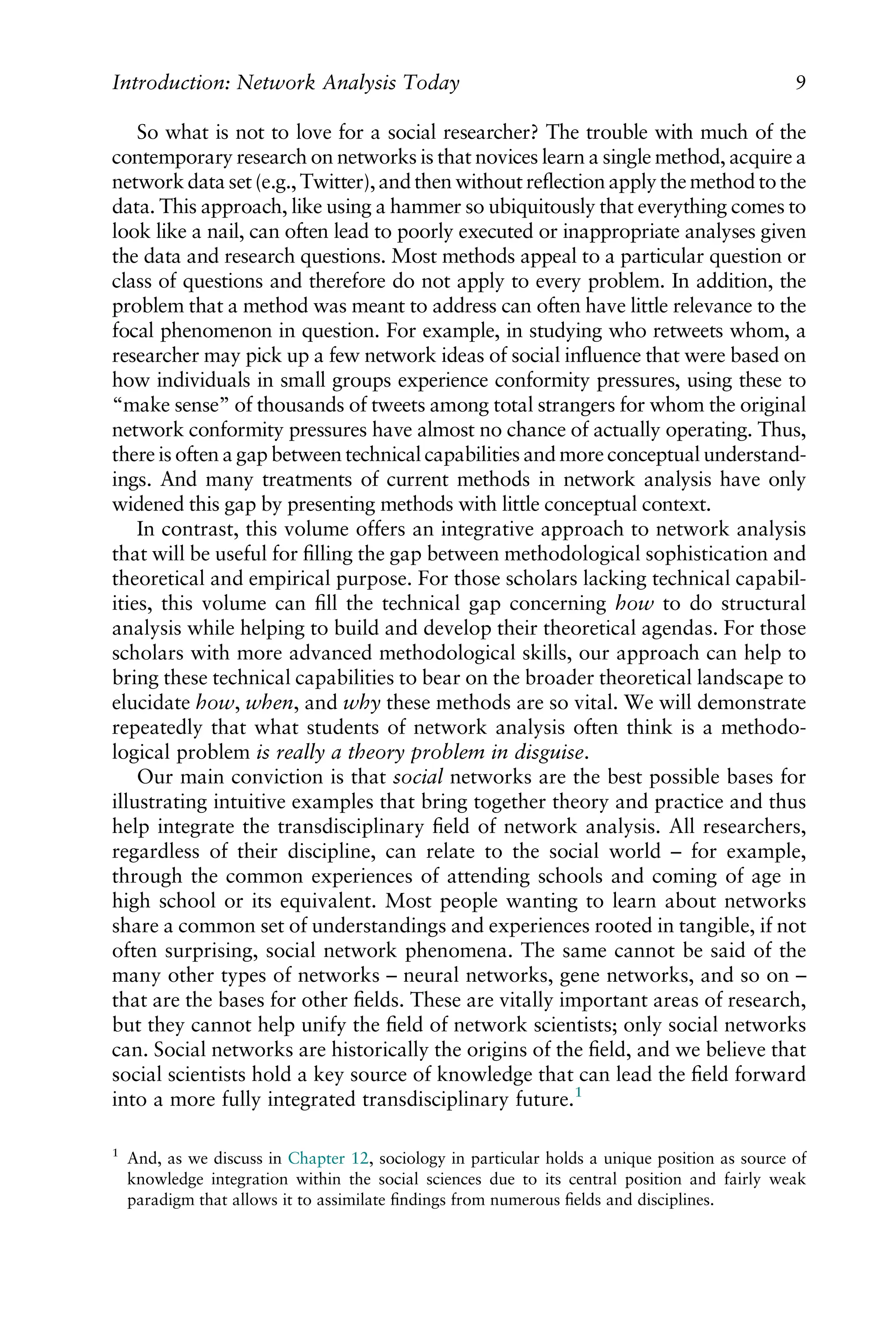 So what is not to love for a social researcher? The trouble with much of the
contemporary research on networks is that novices learn a single method, acquire a
networkdata set (e.g., Twitter), and then without reﬂection apply the method to the
data. This approach, like using a hammer so ubiquitously that everything comes to
look like a nail, can often lead to poorly executed or inappropriate analyses given
the data and research questions. Most methods appeal to a particular question or
class of questions and therefore do not apply to every problem. In addition, the
problem that a method was meant to address can often have little relevance to the
focal phenomenon in question. For example, in studying who retweets whom, a
researcher may pick up a few network ideas of social inﬂuence that were based on
how individuals in small groups experience conformity pressures, using these to
“make sense” of thousands of tweets among total strangers for whom the original
network conformity pressures have almost no chance of actually operating. Thus,
there is often a gap between technical capabilities and more conceptual understand-
ings. And many treatments of current methods in network analysis have only
widened this gap by presenting methods with little conceptual context.
In contrast, this volume offers an integrative approach to network analysis
that will be useful for ﬁlling the gap between methodological sophistication and
theoretical and empirical purpose. For those scholars lacking technical capabil-
ities, this volume can ﬁll the technical gap concerning how to do structural
analysis while helping to build and develop their theoretical agendas. For those
scholars with more advanced methodological skills, our approach can help to
bring these technical capabilities to bear on the broader theoretical landscape to
elucidate how, when, and why these methods are so vital. We will demonstrate
repeatedly that what students of network analysis often think is a methodo-
logical problem is really a theory problem in disguise.
Our main conviction is that social networks are the best possible bases for
illustrating intuitive examples that bring together theory and practice and thus
help integrate the transdisciplinary ﬁeld of network analysis. All researchers,
regardless of their discipline, can relate to the social world – for example,
through the common experiences of attending schools and coming of age in
high school or its equivalent. Most people wanting to learn about networks
share a common set of understandings and experiences rooted in tangible, if not
often surprising, social network phenomena. The same cannot be said of the
many other types of networks – neural networks, gene networks, and so on –
that are the bases for other ﬁelds. These are vitally important areas of research,
but they cannot help unify the ﬁeld of network scientists; only social networks
can. Social networks are historically the origins of the ﬁeld, and we believe that
social scientists hold a key source of knowledge that can lead the ﬁeld forward
into a more fully integrated transdisciplinary future.1
1
And, as we discuss in Chapter 12, sociology in particular holds a unique position as source of
knowledge integration within the social sciences due to its central position and fairly weak
paradigm that allows it to assimilate ﬁndings from numerous ﬁelds and disciplines.
Introduction: Network Analysis Today 9
 