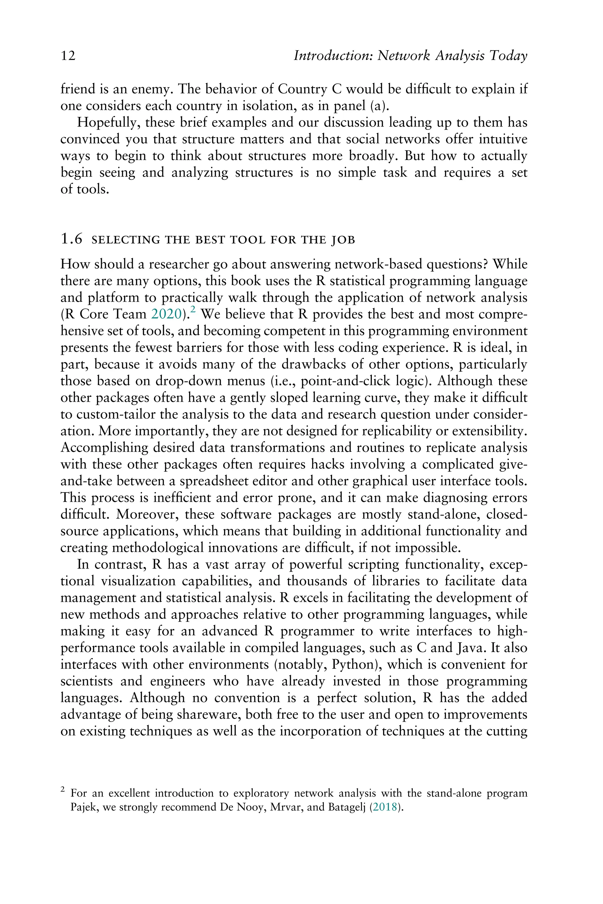 friend is an enemy. The behavior of Country C would be difﬁcult to explain if
one considers each country in isolation, as in panel (a).
Hopefully, these brief examples and our discussion leading up to them has
convinced you that structure matters and that social networks offer intuitive
ways to begin to think about structures more broadly. But how to actually
begin seeing and analyzing structures is no simple task and requires a set
of tools.
1.6       
How should a researcher go about answering network-based questions? While
there are many options, this book uses the R statistical programming language
and platform to practically walk through the application of network analysis
(R Core Team 2020).2
We believe that R provides the best and most compre-
hensive set of tools, and becoming competent in this programming environment
presents the fewest barriers for those with less coding experience. R is ideal, in
part, because it avoids many of the drawbacks of other options, particularly
those based on drop-down menus (i.e., point-and-click logic). Although these
other packages often have a gently sloped learning curve, they make it difﬁcult
to custom-tailor the analysis to the data and research question under consider-
ation. More importantly, they are not designed for replicability or extensibility.
Accomplishing desired data transformations and routines to replicate analysis
with these other packages often requires hacks involving a complicated give-
and-take between a spreadsheet editor and other graphical user interface tools.
This process is inefﬁcient and error prone, and it can make diagnosing errors
difﬁcult. Moreover, these software packages are mostly stand-alone, closed-
source applications, which means that building in additional functionality and
creating methodological innovations are difﬁcult, if not impossible.
In contrast, R has a vast array of powerful scripting functionality, excep-
tional visualization capabilities, and thousands of libraries to facilitate data
management and statistical analysis. R excels in facilitating the development of
new methods and approaches relative to other programming languages, while
making it easy for an advanced R programmer to write interfaces to high-
performance tools available in compiled languages, such as C and Java. It also
interfaces with other environments (notably, Python), which is convenient for
scientists and engineers who have already invested in those programming
languages. Although no convention is a perfect solution, R has the added
advantage of being shareware, both free to the user and open to improvements
on existing techniques as well as the incorporation of techniques at the cutting
2
For an excellent introduction to exploratory network analysis with the stand-alone program
Pajek, we strongly recommend De Nooy, Mrvar, and Batagelj (2018).
12 Introduction: Network Analysis Today
 