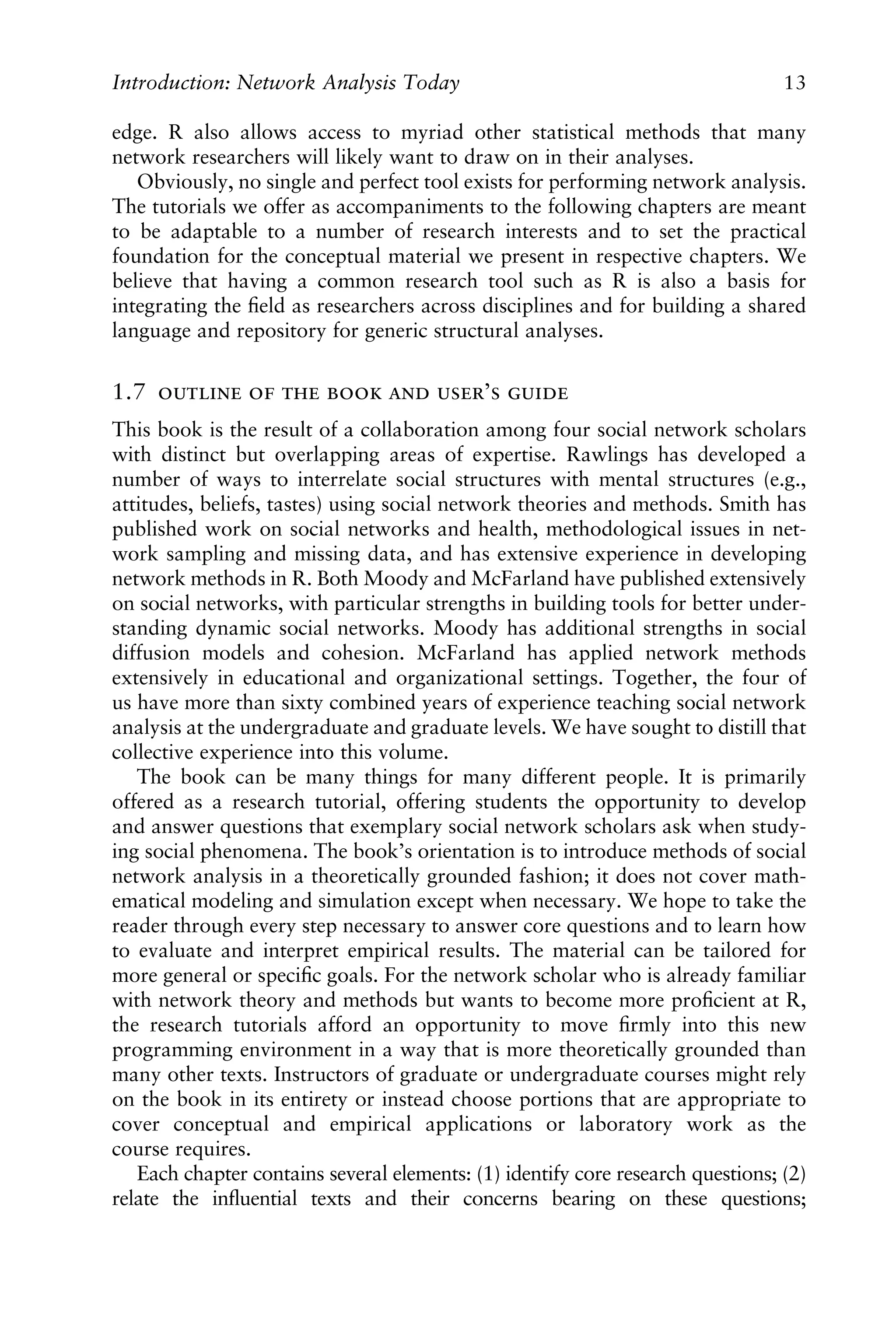 edge. R also allows access to myriad other statistical methods that many
network researchers will likely want to draw on in their analyses.
Obviously, no single and perfect tool exists for performing network analysis.
The tutorials we offer as accompaniments to the following chapters are meant
to be adaptable to a number of research interests and to set the practical
foundation for the conceptual material we present in respective chapters. We
believe that having a common research tool such as R is also a basis for
integrating the ﬁeld as researchers across disciplines and for building a shared
language and repository for generic structural analyses.
1.7      ’ 
This book is the result of a collaboration among four social network scholars
with distinct but overlapping areas of expertise. Rawlings has developed a
number of ways to interrelate social structures with mental structures (e.g.,
attitudes, beliefs, tastes) using social network theories and methods. Smith has
published work on social networks and health, methodological issues in net-
work sampling and missing data, and has extensive experience in developing
network methods in R. Both Moody and McFarland have published extensively
on social networks, with particular strengths in building tools for better under-
standing dynamic social networks. Moody has additional strengths in social
diffusion models and cohesion. McFarland has applied network methods
extensively in educational and organizational settings. Together, the four of
us have more than sixty combined years of experience teaching social network
analysis at the undergraduate and graduate levels. We have sought to distill that
collective experience into this volume.
The book can be many things for many different people. It is primarily
offered as a research tutorial, offering students the opportunity to develop
and answer questions that exemplary social network scholars ask when study-
ing social phenomena. The book’s orientation is to introduce methods of social
network analysis in a theoretically grounded fashion; it does not cover math-
ematical modeling and simulation except when necessary. We hope to take the
reader through every step necessary to answer core questions and to learn how
to evaluate and interpret empirical results. The material can be tailored for
more general or speciﬁc goals. For the network scholar who is already familiar
with network theory and methods but wants to become more proﬁcient at R,
the research tutorials afford an opportunity to move ﬁrmly into this new
programming environment in a way that is more theoretically grounded than
many other texts. Instructors of graduate or undergraduate courses might rely
on the book in its entirety or instead choose portions that are appropriate to
cover conceptual and empirical applications or laboratory work as the
course requires.
Each chapter contains several elements: (1) identify core research questions; (2)
relate the inﬂuential texts and their concerns bearing on these questions;
Introduction: Network Analysis Today 13
 