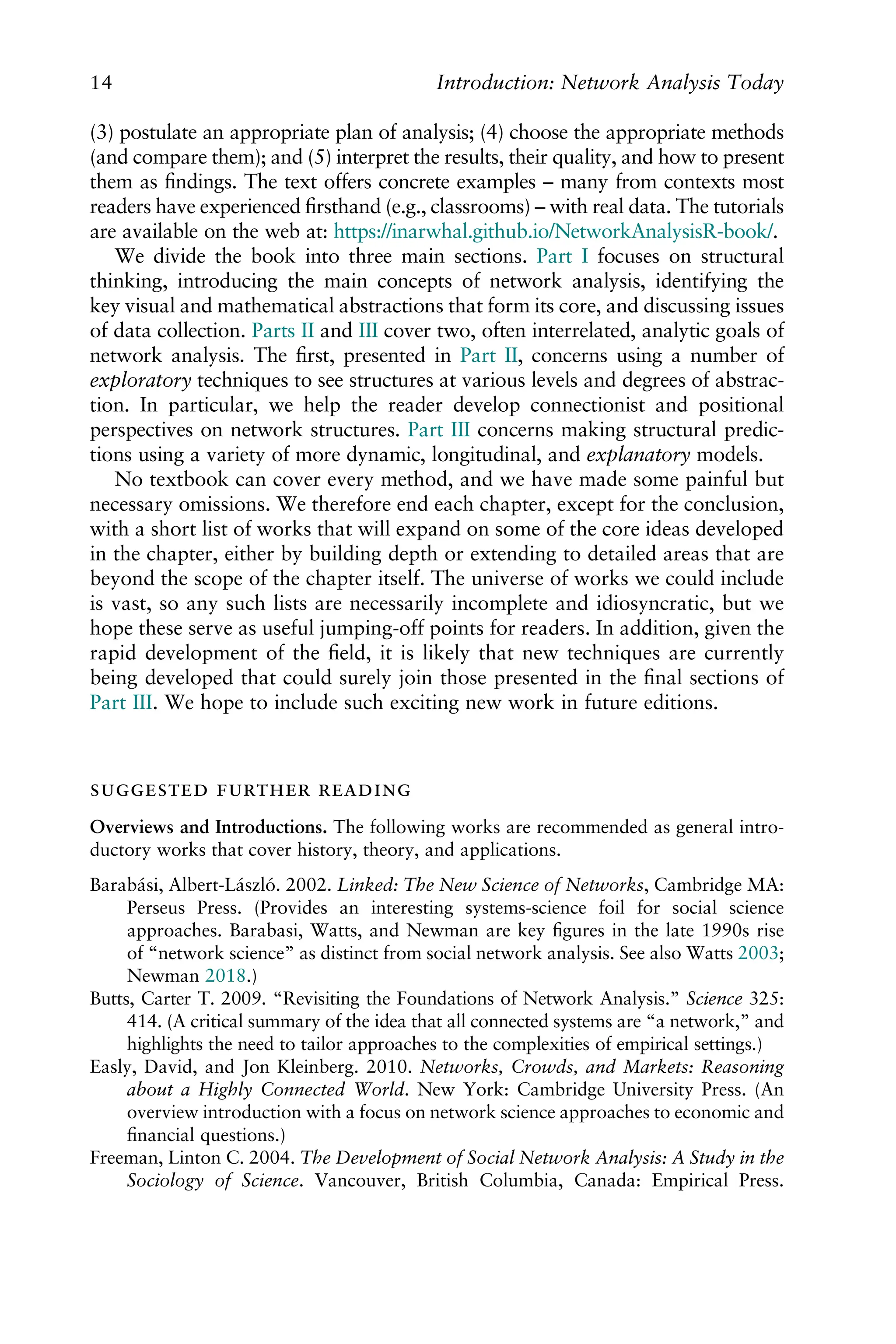 (3) postulate an appropriate plan of analysis; (4) choose the appropriate methods
(and compare them); and (5) interpret the results, their quality, and how to present
them as ﬁndings. The text offers concrete examples – many from contexts most
readers have experienced ﬁrsthand (e.g., classrooms) – with real data. The tutorials
are available on the web at: https://inarwhal.github.io/NetworkAnalysisR-book/.
We divide the book into three main sections. Part I focuses on structural
thinking, introducing the main concepts of network analysis, identifying the
key visual and mathematical abstractions that form its core, and discussing issues
of data collection. Parts II and III cover two, often interrelated, analytic goals of
network analysis. The ﬁrst, presented in Part II, concerns using a number of
exploratory techniques to see structures at various levels and degrees of abstrac-
tion. In particular, we help the reader develop connectionist and positional
perspectives on network structures. Part III concerns making structural predic-
tions using a variety of more dynamic, longitudinal, and explanatory models.
No textbook can cover every method, and we have made some painful but
necessary omissions. We therefore end each chapter, except for the conclusion,
with a short list of works that will expand on some of the core ideas developed
in the chapter, either by building depth or extending to detailed areas that are
beyond the scope of the chapter itself. The universe of works we could include
is vast, so any such lists are necessarily incomplete and idiosyncratic, but we
hope these serve as useful jumping-off points for readers. In addition, given the
rapid development of the ﬁeld, it is likely that new techniques are currently
being developed that could surely join those presented in the ﬁnal sections of
Part III. We hope to include such exciting new work in future editions.
  
Overviews and Introductions. The following works are recommended as general intro-
ductory works that cover history, theory, and applications.
Barabási, Albert-László. 2002. Linked: The New Science of Networks, Cambridge MA:
Perseus Press. (Provides an interesting systems-science foil for social science
approaches. Barabasi, Watts, and Newman are key ﬁgures in the late 1990s rise
of “network science” as distinct from social network analysis. See also Watts 2003;
Newman 2018.)
Butts, Carter T. 2009. “Revisiting the Foundations of Network Analysis.” Science 325:
414. (A critical summary of the idea that all connected systems are “a network,” and
highlights the need to tailor approaches to the complexities of empirical settings.)
Easly, David, and Jon Kleinberg. 2010. Networks, Crowds, and Markets: Reasoning
about a Highly Connected World. New York: Cambridge University Press. (An
overview introduction with a focus on network science approaches to economic and
ﬁnancial questions.)
Freeman, Linton C. 2004. The Development of Social Network Analysis: A Study in the
Sociology of Science. Vancouver, British Columbia, Canada: Empirical Press.
14 Introduction: Network Analysis Today
 
