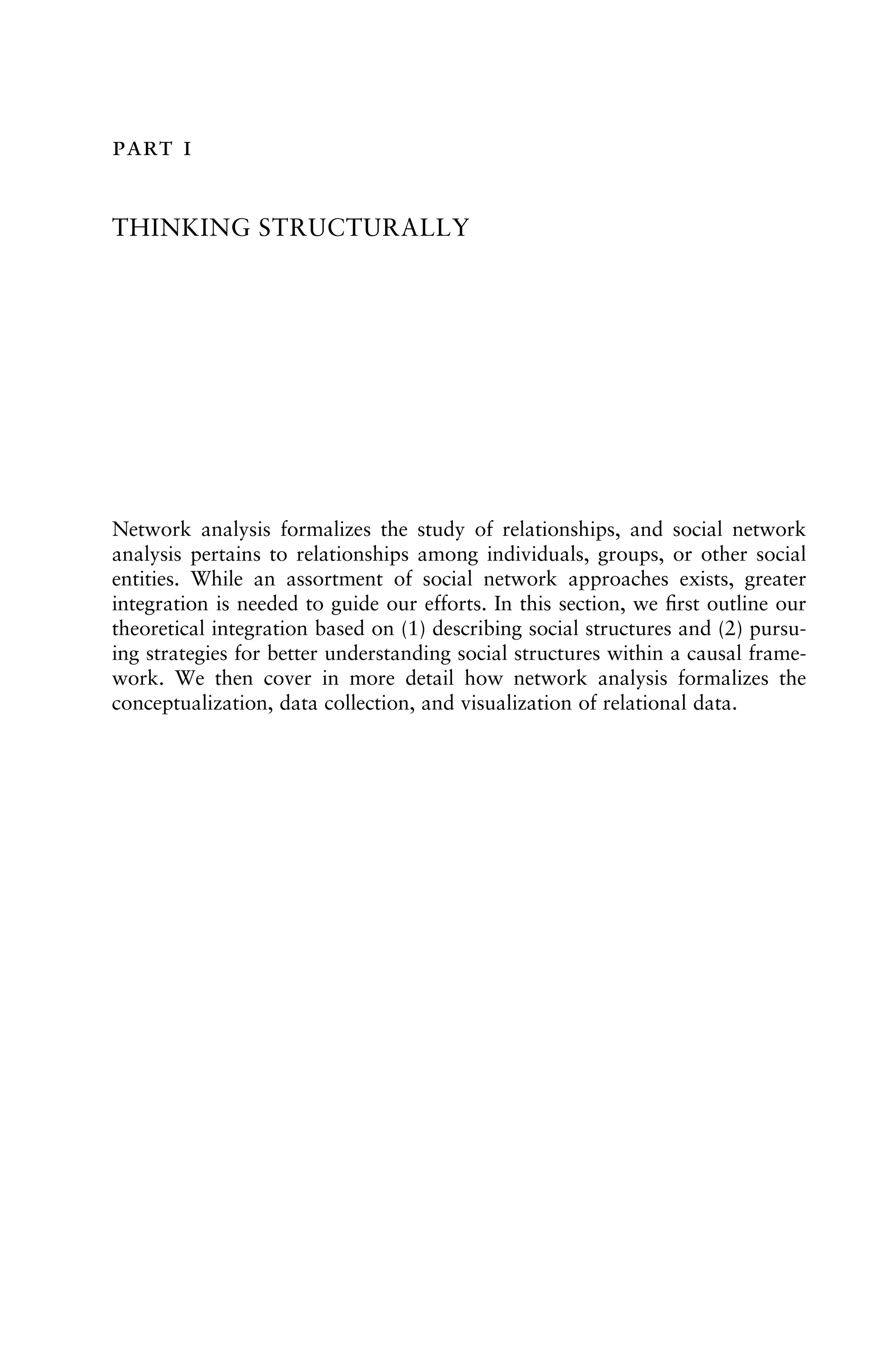  
THINKING STRUCTURALLY
Network analysis formalizes the study of relationships, and social network
analysis pertains to relationships among individuals, groups, or other social
entities. While an assortment of social network approaches exists, greater
integration is needed to guide our efforts. In this section, we ﬁrst outline our
theoretical integration based on (1) describing social structures and (2) pursu-
ing strategies for better understanding social structures within a causal frame-
work. We then cover in more detail how network analysis formalizes the
conceptualization, data collection, and visualization of relational data.
 