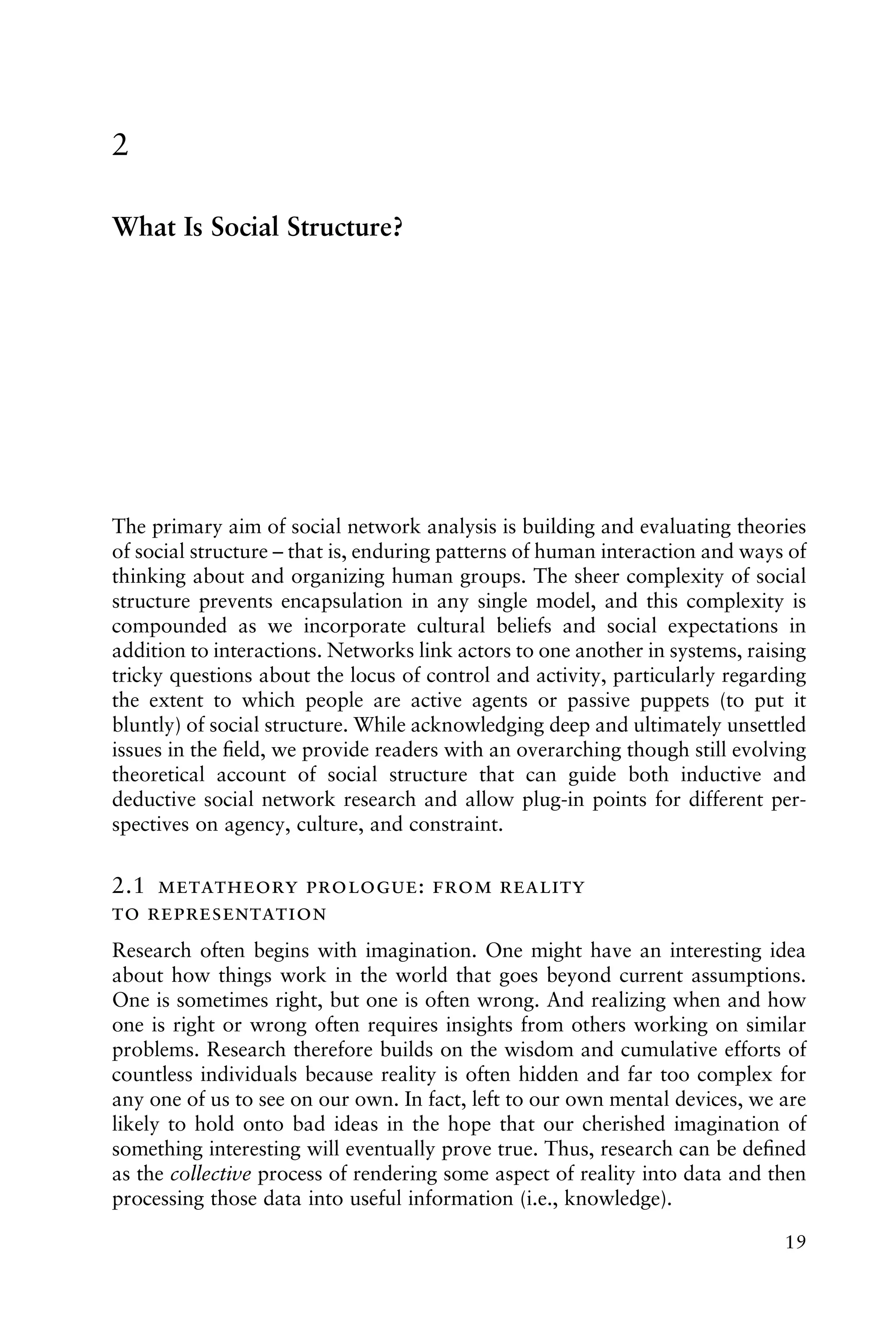 2
What Is Social Structure?
The primary aim of social network analysis is building and evaluating theories
of social structure – that is, enduring patterns of human interaction and ways of
thinking about and organizing human groups. The sheer complexity of social
structure prevents encapsulation in any single model, and this complexity is
compounded as we incorporate cultural beliefs and social expectations in
addition to interactions. Networks link actors to one another in systems, raising
tricky questions about the locus of control and activity, particularly regarding
the extent to which people are active agents or passive puppets (to put it
bluntly) of social structure. While acknowledging deep and ultimately unsettled
issues in the ﬁeld, we provide readers with an overarching though still evolving
theoretical account of social structure that can guide both inductive and
deductive social network research and allow plug-in points for different per-
spectives on agency, culture, and constraint.
2.1  :  
 
Research often begins with imagination. One might have an interesting idea
about how things work in the world that goes beyond current assumptions.
One is sometimes right, but one is often wrong. And realizing when and how
one is right or wrong often requires insights from others working on similar
problems. Research therefore builds on the wisdom and cumulative efforts of
countless individuals because reality is often hidden and far too complex for
any one of us to see on our own. In fact, left to our own mental devices, we are
likely to hold onto bad ideas in the hope that our cherished imagination of
something interesting will eventually prove true. Thus, research can be deﬁned
as the collective process of rendering some aspect of reality into data and then
processing those data into useful information (i.e., knowledge).
19
 