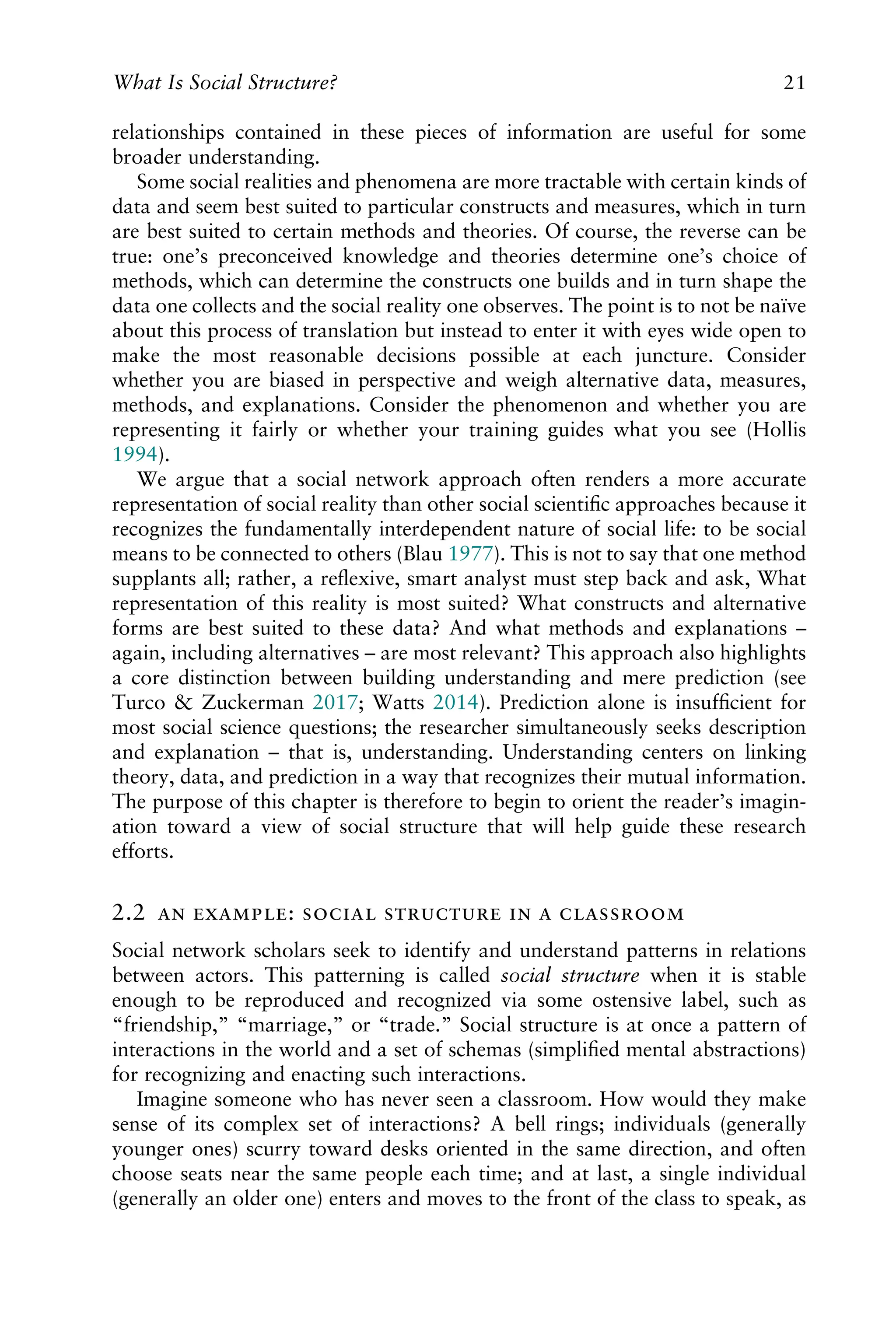 relationships contained in these pieces of information are useful for some
broader understanding.
Some social realities and phenomena are more tractable with certain kinds of
data and seem best suited to particular constructs and measures, which in turn
are best suited to certain methods and theories. Of course, the reverse can be
true: one’s preconceived knowledge and theories determine one’s choice of
methods, which can determine the constructs one builds and in turn shape the
data one collects and the social reality one observes. The point is to not be naïve
about this process of translation but instead to enter it with eyes wide open to
make the most reasonable decisions possible at each juncture. Consider
whether you are biased in perspective and weigh alternative data, measures,
methods, and explanations. Consider the phenomenon and whether you are
representing it fairly or whether your training guides what you see (Hollis
1994).
We argue that a social network approach often renders a more accurate
representation of social reality than other social scientiﬁc approaches because it
recognizes the fundamentally interdependent nature of social life: to be social
means to be connected to others (Blau 1977). This is not to say that one method
supplants all; rather, a reﬂexive, smart analyst must step back and ask, What
representation of this reality is most suited? What constructs and alternative
forms are best suited to these data? And what methods and explanations –
again, including alternatives – are most relevant? This approach also highlights
a core distinction between building understanding and mere prediction (see
Turco & Zuckerman 2017; Watts 2014). Prediction alone is insufﬁcient for
most social science questions; the researcher simultaneously seeks description
and explanation – that is, understanding. Understanding centers on linking
theory, data, and prediction in a way that recognizes their mutual information.
The purpose of this chapter is therefore to begin to orient the reader’s imagin-
ation toward a view of social structure that will help guide these research
efforts.
2.2  :     
Social network scholars seek to identify and understand patterns in relations
between actors. This patterning is called social structure when it is stable
enough to be reproduced and recognized via some ostensive label, such as
“friendship,” “marriage,” or “trade.” Social structure is at once a pattern of
interactions in the world and a set of schemas (simpliﬁed mental abstractions)
for recognizing and enacting such interactions.
Imagine someone who has never seen a classroom. How would they make
sense of its complex set of interactions? A bell rings; individuals (generally
younger ones) scurry toward desks oriented in the same direction, and often
choose seats near the same people each time; and at last, a single individual
(generally an older one) enters and moves to the front of the class to speak, as
What Is Social Structure? 21
 