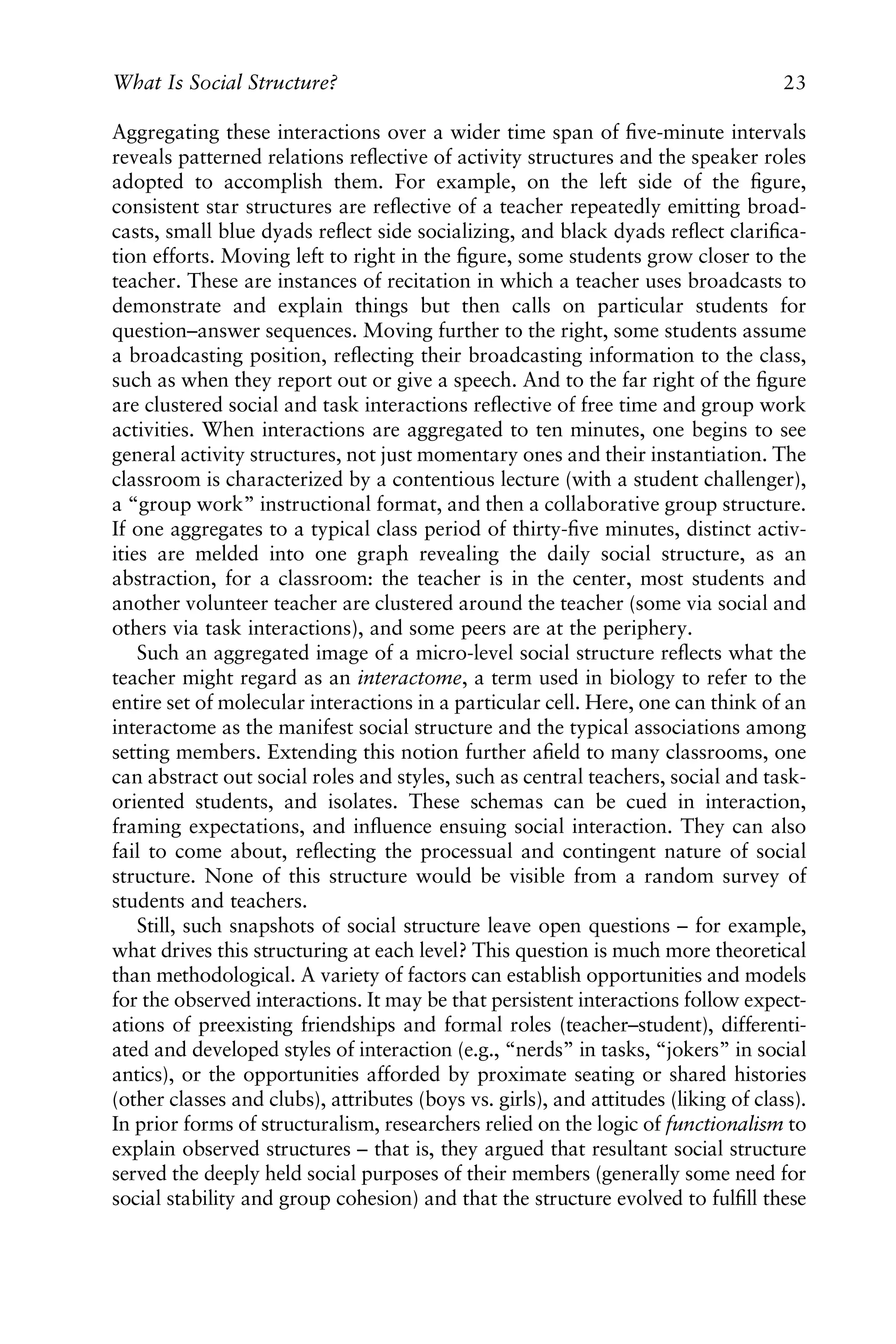 Aggregating these interactions over a wider time span of ﬁve-minute intervals
reveals patterned relations reﬂective of activity structures and the speaker roles
adopted to accomplish them. For example, on the left side of the ﬁgure,
consistent star structures are reﬂective of a teacher repeatedly emitting broad-
casts, small blue dyads reﬂect side socializing, and black dyads reﬂect clariﬁca-
tion efforts. Moving left to right in the ﬁgure, some students grow closer to the
teacher. These are instances of recitation in which a teacher uses broadcasts to
demonstrate and explain things but then calls on particular students for
question–answer sequences. Moving further to the right, some students assume
a broadcasting position, reﬂecting their broadcasting information to the class,
such as when they report out or give a speech. And to the far right of the ﬁgure
are clustered social and task interactions reﬂective of free time and group work
activities. When interactions are aggregated to ten minutes, one begins to see
general activity structures, not just momentary ones and their instantiation. The
classroom is characterized by a contentious lecture (with a student challenger),
a “group work” instructional format, and then a collaborative group structure.
If one aggregates to a typical class period of thirty-ﬁve minutes, distinct activ-
ities are melded into one graph revealing the daily social structure, as an
abstraction, for a classroom: the teacher is in the center, most students and
another volunteer teacher are clustered around the teacher (some via social and
others via task interactions), and some peers are at the periphery.
Such an aggregated image of a micro-level social structure reﬂects what the
teacher might regard as an interactome, a term used in biology to refer to the
entire set of molecular interactions in a particular cell. Here, one can think of an
interactome as the manifest social structure and the typical associations among
setting members. Extending this notion further aﬁeld to many classrooms, one
can abstract out social roles and styles, such as central teachers, social and task-
oriented students, and isolates. These schemas can be cued in interaction,
framing expectations, and inﬂuence ensuing social interaction. They can also
fail to come about, reﬂecting the processual and contingent nature of social
structure. None of this structure would be visible from a random survey of
students and teachers.
Still, such snapshots of social structure leave open questions – for example,
what drives this structuring at each level? This question is much more theoretical
than methodological. A variety of factors can establish opportunities and models
for the observed interactions. It may be that persistent interactions follow expect-
ations of preexisting friendships and formal roles (teacher–student), differenti-
ated and developed styles of interaction (e.g., “nerds” in tasks, “jokers” in social
antics), or the opportunities afforded by proximate seating or shared histories
(other classes and clubs), attributes (boys vs. girls), and attitudes (liking of class).
In prior forms of structuralism, researchers relied on the logic of functionalism to
explain observed structures – that is, they argued that resultant social structure
served the deeply held social purposes of their members (generally some need for
social stability and group cohesion) and that the structure evolved to fulﬁll these
What Is Social Structure? 23
 