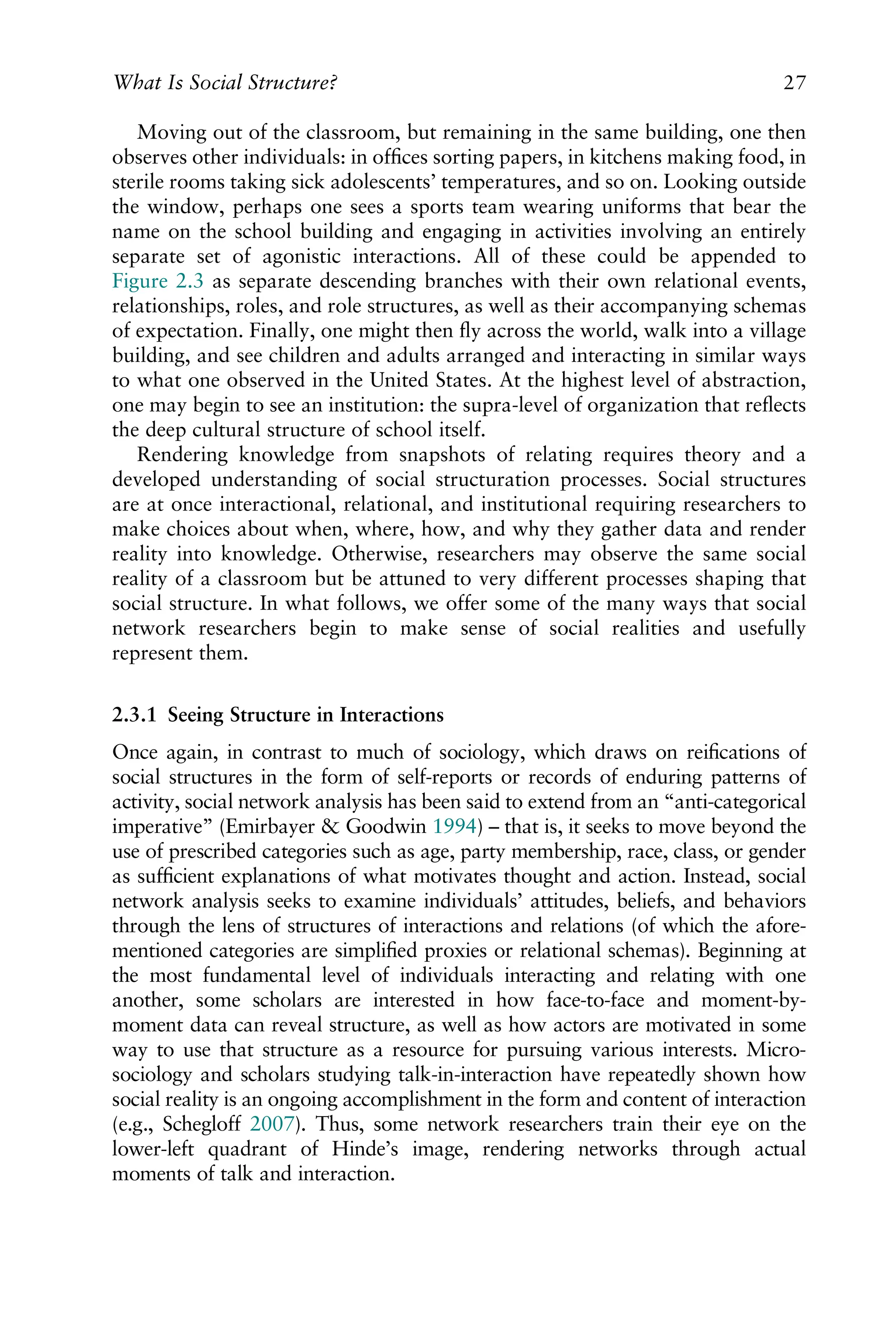 Moving out of the classroom, but remaining in the same building, one then
observes other individuals: in ofﬁces sorting papers, in kitchens making food, in
sterile rooms taking sick adolescents’ temperatures, and so on. Looking outside
the window, perhaps one sees a sports team wearing uniforms that bear the
name on the school building and engaging in activities involving an entirely
separate set of agonistic interactions. All of these could be appended to
Figure 2.3 as separate descending branches with their own relational events,
relationships, roles, and role structures, as well as their accompanying schemas
of expectation. Finally, one might then ﬂy across the world, walk into a village
building, and see children and adults arranged and interacting in similar ways
to what one observed in the United States. At the highest level of abstraction,
one may begin to see an institution: the supra-level of organization that reﬂects
the deep cultural structure of school itself.
Rendering knowledge from snapshots of relating requires theory and a
developed understanding of social structuration processes. Social structures
are at once interactional, relational, and institutional requiring researchers to
make choices about when, where, how, and why they gather data and render
reality into knowledge. Otherwise, researchers may observe the same social
reality of a classroom but be attuned to very different processes shaping that
social structure. In what follows, we offer some of the many ways that social
network researchers begin to make sense of social realities and usefully
represent them.
2.3.1 Seeing Structure in Interactions
Once again, in contrast to much of sociology, which draws on reiﬁcations of
social structures in the form of self-reports or records of enduring patterns of
activity, social network analysis has been said to extend from an “anti-categorical
imperative” (Emirbayer & Goodwin 1994) – that is, it seeks to move beyond the
use of prescribed categories such as age, party membership, race, class, or gender
as sufﬁcient explanations of what motivates thought and action. Instead, social
network analysis seeks to examine individuals’ attitudes, beliefs, and behaviors
through the lens of structures of interactions and relations (of which the afore-
mentioned categories are simpliﬁed proxies or relational schemas). Beginning at
the most fundamental level of individuals interacting and relating with one
another, some scholars are interested in how face-to-face and moment-by-
moment data can reveal structure, as well as how actors are motivated in some
way to use that structure as a resource for pursuing various interests. Micro-
sociology and scholars studying talk-in-interaction have repeatedly shown how
social reality is an ongoing accomplishment in the form and content of interaction
(e.g., Schegloff 2007). Thus, some network researchers train their eye on the
lower-left quadrant of Hinde’s image, rendering networks through actual
moments of talk and interaction.
What Is Social Structure? 27
 