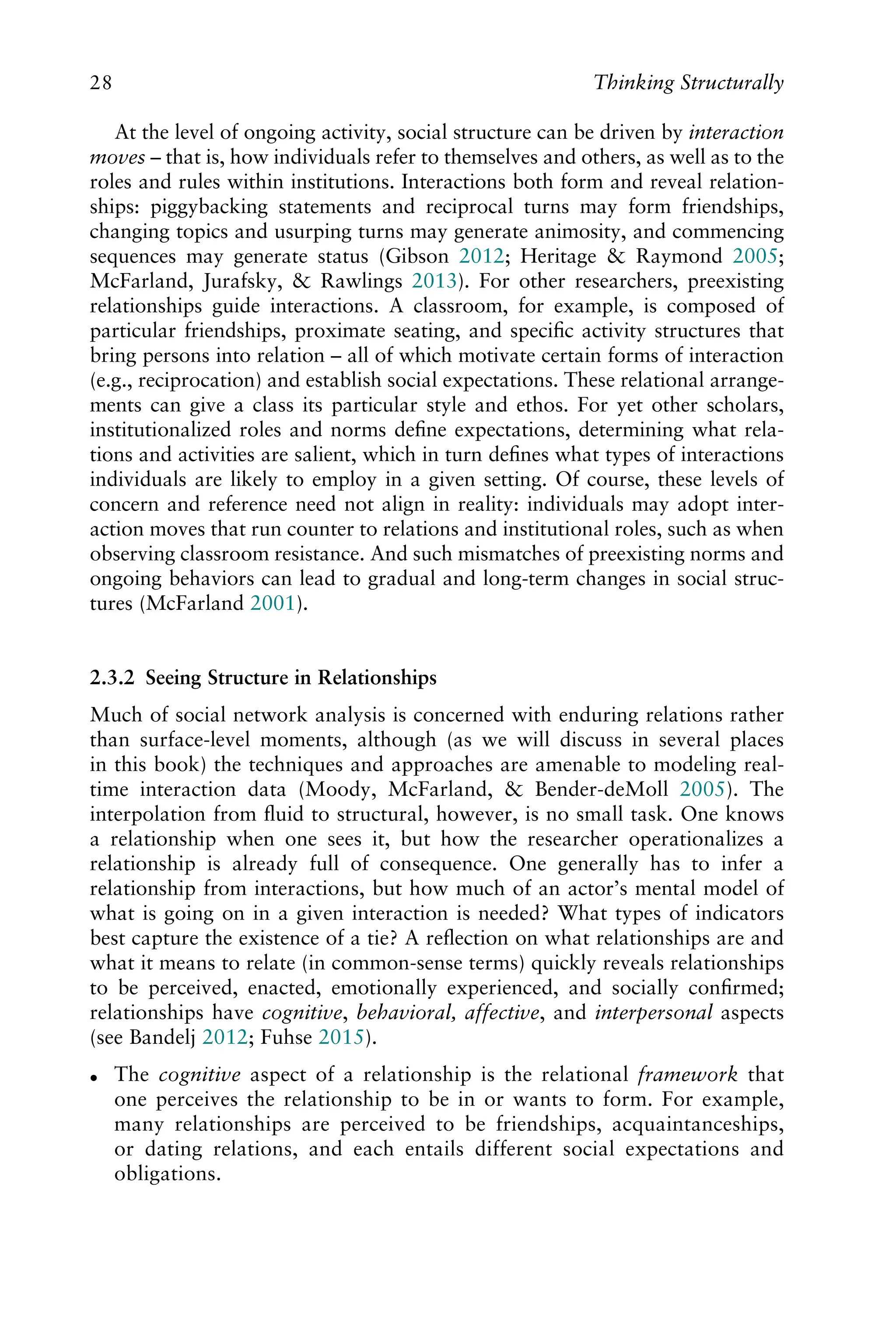 At the level of ongoing activity, social structure can be driven by interaction
moves – that is, how individuals refer to themselves and others, as well as to the
roles and rules within institutions. Interactions both form and reveal relation-
ships: piggybacking statements and reciprocal turns may form friendships,
changing topics and usurping turns may generate animosity, and commencing
sequences may generate status (Gibson 2012; Heritage & Raymond 2005;
McFarland, Jurafsky, & Rawlings 2013). For other researchers, preexisting
relationships guide interactions. A classroom, for example, is composed of
particular friendships, proximate seating, and speciﬁc activity structures that
bring persons into relation – all of which motivate certain forms of interaction
(e.g., reciprocation) and establish social expectations. These relational arrange-
ments can give a class its particular style and ethos. For yet other scholars,
institutionalized roles and norms deﬁne expectations, determining what rela-
tions and activities are salient, which in turn deﬁnes what types of interactions
individuals are likely to employ in a given setting. Of course, these levels of
concern and reference need not align in reality: individuals may adopt inter-
action moves that run counter to relations and institutional roles, such as when
observing classroom resistance. And such mismatches of preexisting norms and
ongoing behaviors can lead to gradual and long-term changes in social struc-
tures (McFarland 2001).
2.3.2 Seeing Structure in Relationships
Much of social network analysis is concerned with enduring relations rather
than surface-level moments, although (as we will discuss in several places
in this book) the techniques and approaches are amenable to modeling real-
time interaction data (Moody, McFarland, & Bender-deMoll 2005). The
interpolation from ﬂuid to structural, however, is no small task. One knows
a relationship when one sees it, but how the researcher operationalizes a
relationship is already full of consequence. One generally has to infer a
relationship from interactions, but how much of an actor’s mental model of
what is going on in a given interaction is needed? What types of indicators
best capture the existence of a tie? A reﬂection on what relationships are and
what it means to relate (in common-sense terms) quickly reveals relationships
to be perceived, enacted, emotionally experienced, and socially conﬁrmed;
relationships have cognitive, behavioral, affective, and interpersonal aspects
(see Bandelj 2012; Fuhse 2015).
 The cognitive aspect of a relationship is the relational framework that
one perceives the relationship to be in or wants to form. For example,
many relationships are perceived to be friendships, acquaintanceships,
or dating relations, and each entails different social expectations and
obligations.
28 Thinking Structurally
 