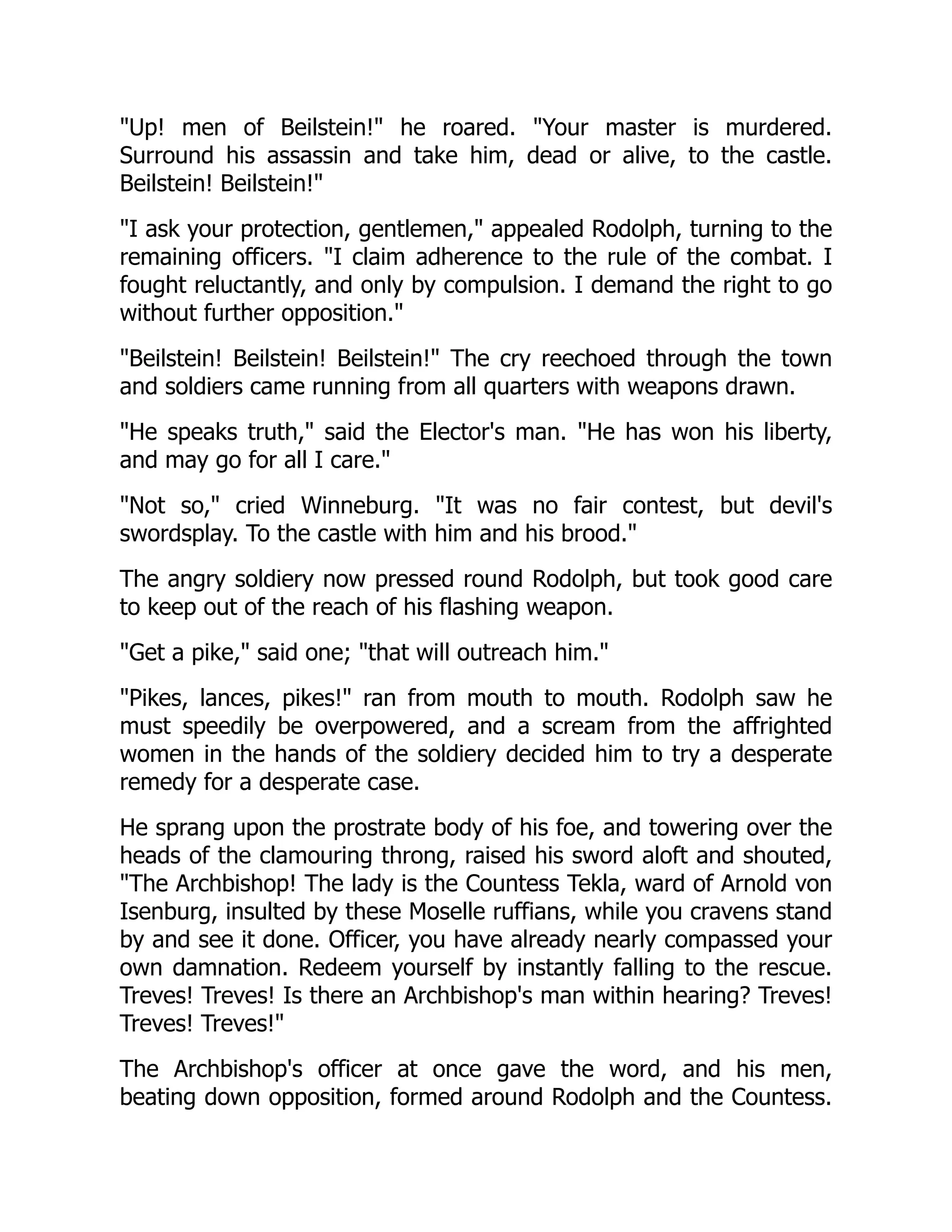 Up! men of Beilstein! he roared. Your master is murdered.
Surround his assassin and take him, dead or alive, to the castle.
Beilstein! Beilstein!
I ask your protection, gentlemen, appealed Rodolph, turning to the
remaining officers. I claim adherence to the rule of the combat. I
fought reluctantly, and only by compulsion. I demand the right to go
without further opposition.
Beilstein! Beilstein! Beilstein! The cry reechoed through the town
and soldiers came running from all quarters with weapons drawn.
He speaks truth, said the Elector's man. He has won his liberty,
and may go for all I care.
Not so, cried Winneburg. It was no fair contest, but devil's
swordsplay. To the castle with him and his brood.
The angry soldiery now pressed round Rodolph, but took good care
to keep out of the reach of his flashing weapon.
Get a pike, said one; that will outreach him.
Pikes, lances, pikes! ran from mouth to mouth. Rodolph saw he
must speedily be overpowered, and a scream from the affrighted
women in the hands of the soldiery decided him to try a desperate
remedy for a desperate case.
He sprang upon the prostrate body of his foe, and towering over the
heads of the clamouring throng, raised his sword aloft and shouted,
The Archbishop! The lady is the Countess Tekla, ward of Arnold von
Isenburg, insulted by these Moselle ruffians, while you cravens stand
by and see it done. Officer, you have already nearly compassed your
own damnation. Redeem yourself by instantly falling to the rescue.
Treves! Treves! Is there an Archbishop's man within hearing? Treves!
Treves! Treves!
The Archbishop's officer at once gave the word, and his men,
beating down opposition, formed around Rodolph and the Countess.
 