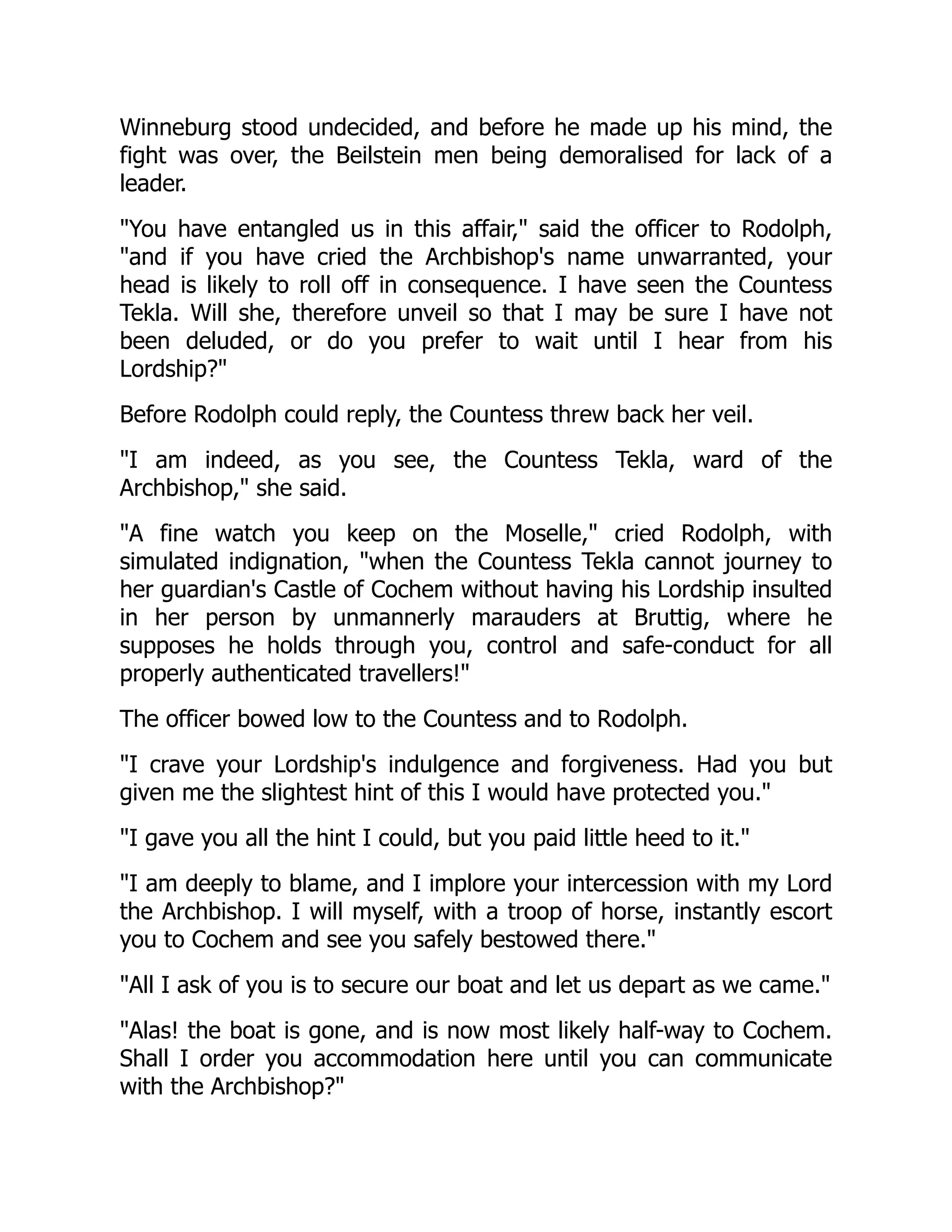 Winneburg stood undecided, and before he made up his mind, the
fight was over, the Beilstein men being demoralised for lack of a
leader.
You have entangled us in this affair, said the officer to Rodolph,
and if you have cried the Archbishop's name unwarranted, your
head is likely to roll off in consequence. I have seen the Countess
Tekla. Will she, therefore unveil so that I may be sure I have not
been deluded, or do you prefer to wait until I hear from his
Lordship?
Before Rodolph could reply, the Countess threw back her veil.
I am indeed, as you see, the Countess Tekla, ward of the
Archbishop, she said.
A fine watch you keep on the Moselle, cried Rodolph, with
simulated indignation, when the Countess Tekla cannot journey to
her guardian's Castle of Cochem without having his Lordship insulted
in her person by unmannerly marauders at Bruttig, where he
supposes he holds through you, control and safe-conduct for all
properly authenticated travellers!
The officer bowed low to the Countess and to Rodolph.
I crave your Lordship's indulgence and forgiveness. Had you but
given me the slightest hint of this I would have protected you.
I gave you all the hint I could, but you paid little heed to it.
I am deeply to blame, and I implore your intercession with my Lord
the Archbishop. I will myself, with a troop of horse, instantly escort
you to Cochem and see you safely bestowed there.
All I ask of you is to secure our boat and let us depart as we came.
Alas! the boat is gone, and is now most likely half-way to Cochem.
Shall I order you accommodation here until you can communicate
with the Archbishop?
 