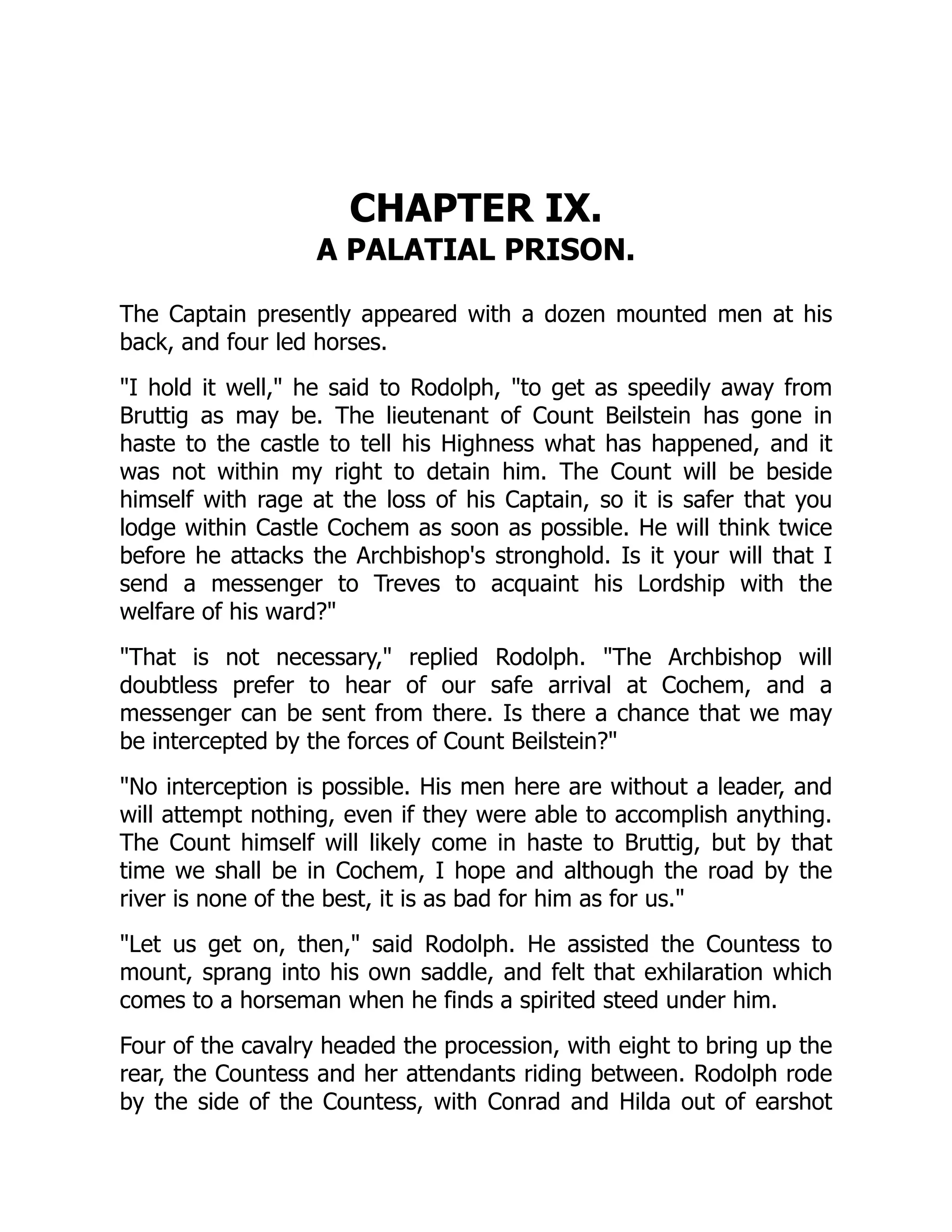 CHAPTER IX.
A PALATIAL PRISON.
The Captain presently appeared with a dozen mounted men at his
back, and four led horses.
I hold it well, he said to Rodolph, to get as speedily away from
Bruttig as may be. The lieutenant of Count Beilstein has gone in
haste to the castle to tell his Highness what has happened, and it
was not within my right to detain him. The Count will be beside
himself with rage at the loss of his Captain, so it is safer that you
lodge within Castle Cochem as soon as possible. He will think twice
before he attacks the Archbishop's stronghold. Is it your will that I
send a messenger to Treves to acquaint his Lordship with the
welfare of his ward?
That is not necessary, replied Rodolph. The Archbishop will
doubtless prefer to hear of our safe arrival at Cochem, and a
messenger can be sent from there. Is there a chance that we may
be intercepted by the forces of Count Beilstein?
No interception is possible. His men here are without a leader, and
will attempt nothing, even if they were able to accomplish anything.
The Count himself will likely come in haste to Bruttig, but by that
time we shall be in Cochem, I hope and although the road by the
river is none of the best, it is as bad for him as for us.
Let us get on, then, said Rodolph. He assisted the Countess to
mount, sprang into his own saddle, and felt that exhilaration which
comes to a horseman when he finds a spirited steed under him.
Four of the cavalry headed the procession, with eight to bring up the
rear, the Countess and her attendants riding between. Rodolph rode
by the side of the Countess, with Conrad and Hilda out of earshot
 