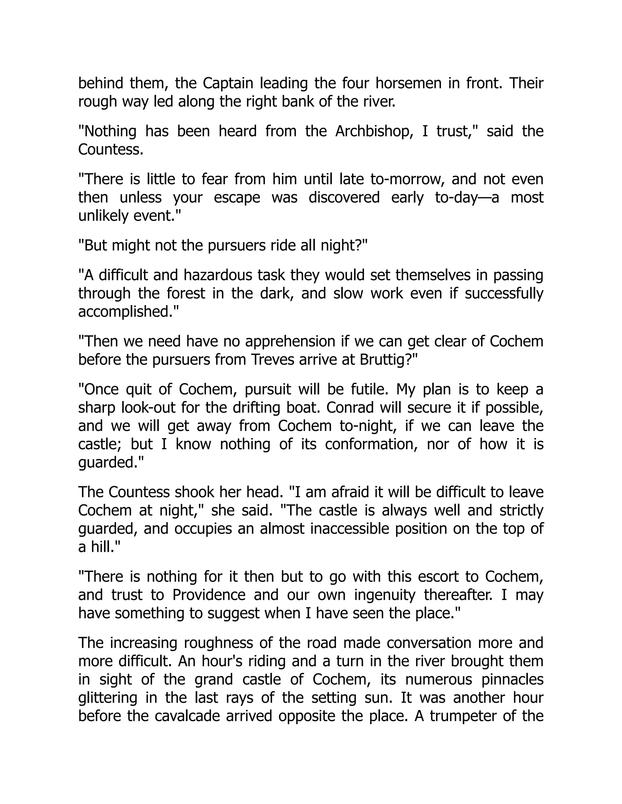 behind them, the Captain leading the four horsemen in front. Their
rough way led along the right bank of the river.
Nothing has been heard from the Archbishop, I trust, said the
Countess.
There is little to fear from him until late to-morrow, and not even
then unless your escape was discovered early to-day—a most
unlikely event.
But might not the pursuers ride all night?
A difficult and hazardous task they would set themselves in passing
through the forest in the dark, and slow work even if successfully
accomplished.
Then we need have no apprehension if we can get clear of Cochem
before the pursuers from Treves arrive at Bruttig?
Once quit of Cochem, pursuit will be futile. My plan is to keep a
sharp look-out for the drifting boat. Conrad will secure it if possible,
and we will get away from Cochem to-night, if we can leave the
castle; but I know nothing of its conformation, nor of how it is
guarded.
The Countess shook her head. I am afraid it will be difficult to leave
Cochem at night, she said. The castle is always well and strictly
guarded, and occupies an almost inaccessible position on the top of
a hill.
There is nothing for it then but to go with this escort to Cochem,
and trust to Providence and our own ingenuity thereafter. I may
have something to suggest when I have seen the place.
The increasing roughness of the road made conversation more and
more difficult. An hour's riding and a turn in the river brought them
in sight of the grand castle of Cochem, its numerous pinnacles
glittering in the last rays of the setting sun. It was another hour
before the cavalcade arrived opposite the place. A trumpeter of the
 