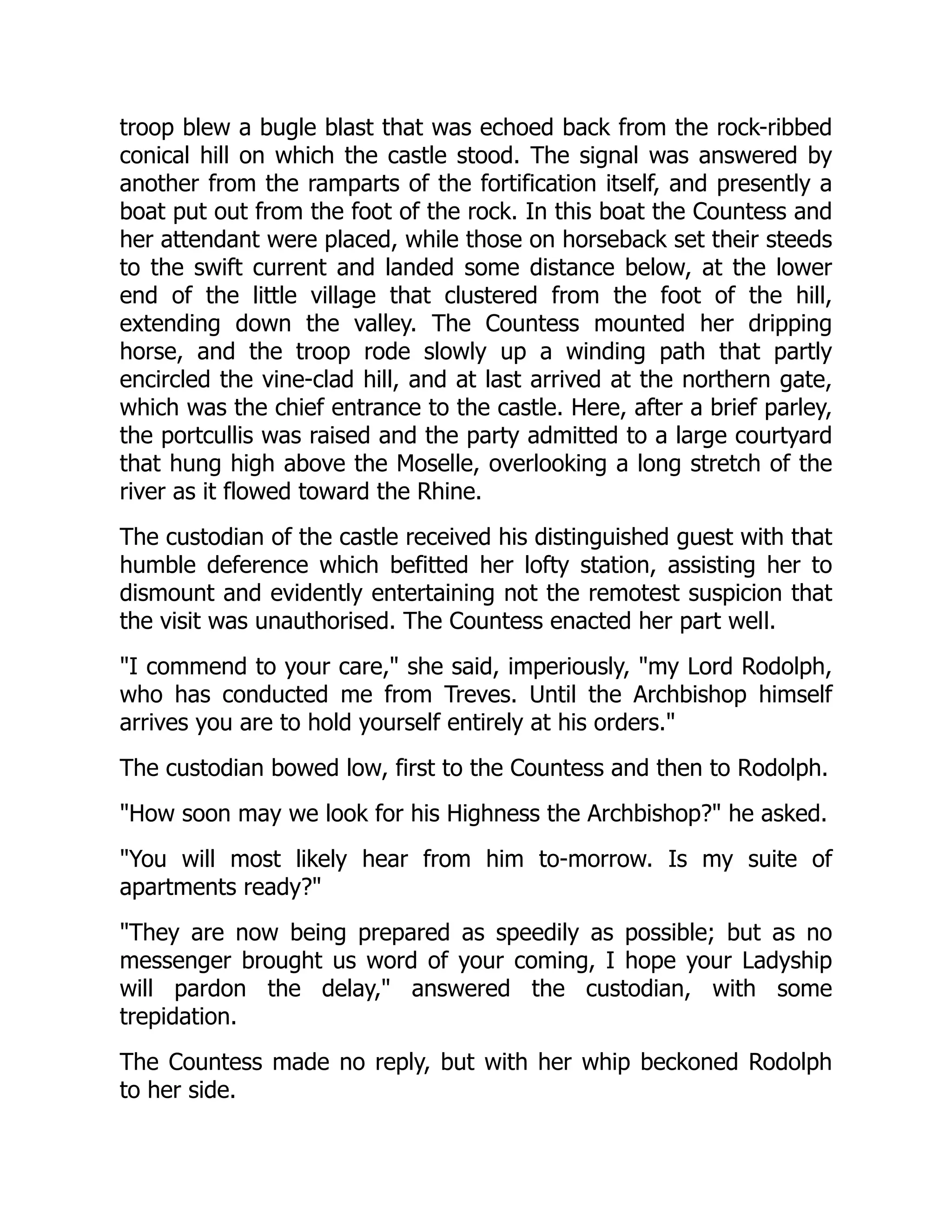 troop blew a bugle blast that was echoed back from the rock-ribbed
conical hill on which the castle stood. The signal was answered by
another from the ramparts of the fortification itself, and presently a
boat put out from the foot of the rock. In this boat the Countess and
her attendant were placed, while those on horseback set their steeds
to the swift current and landed some distance below, at the lower
end of the little village that clustered from the foot of the hill,
extending down the valley. The Countess mounted her dripping
horse, and the troop rode slowly up a winding path that partly
encircled the vine-clad hill, and at last arrived at the northern gate,
which was the chief entrance to the castle. Here, after a brief parley,
the portcullis was raised and the party admitted to a large courtyard
that hung high above the Moselle, overlooking a long stretch of the
river as it flowed toward the Rhine.
The custodian of the castle received his distinguished guest with that
humble deference which befitted her lofty station, assisting her to
dismount and evidently entertaining not the remotest suspicion that
the visit was unauthorised. The Countess enacted her part well.
I commend to your care, she said, imperiously, my Lord Rodolph,
who has conducted me from Treves. Until the Archbishop himself
arrives you are to hold yourself entirely at his orders.
The custodian bowed low, first to the Countess and then to Rodolph.
How soon may we look for his Highness the Archbishop? he asked.
You will most likely hear from him to-morrow. Is my suite of
apartments ready?
They are now being prepared as speedily as possible; but as no
messenger brought us word of your coming, I hope your Ladyship
will pardon the delay, answered the custodian, with some
trepidation.
The Countess made no reply, but with her whip beckoned Rodolph
to her side.
 