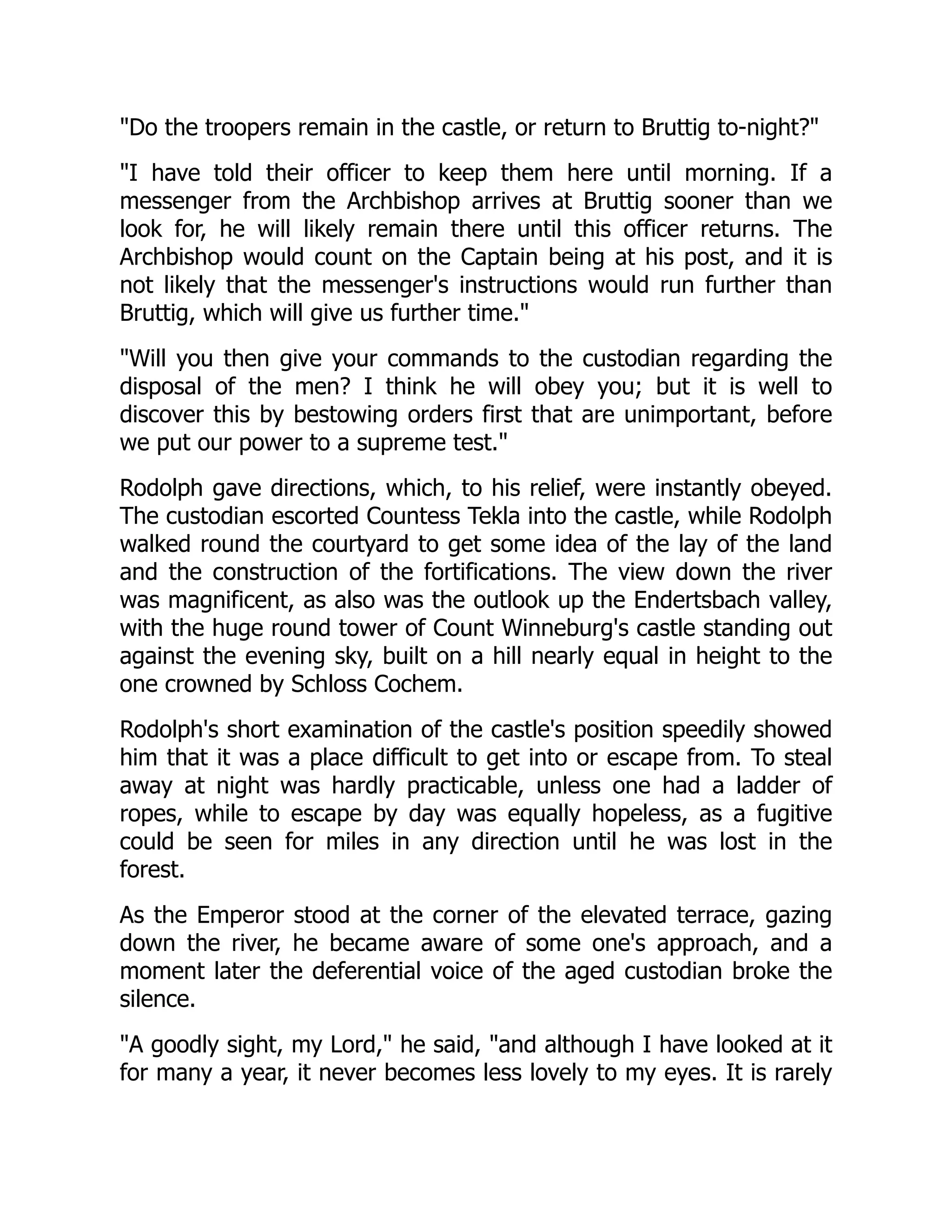 Do the troopers remain in the castle, or return to Bruttig to-night?
I have told their officer to keep them here until morning. If a
messenger from the Archbishop arrives at Bruttig sooner than we
look for, he will likely remain there until this officer returns. The
Archbishop would count on the Captain being at his post, and it is
not likely that the messenger's instructions would run further than
Bruttig, which will give us further time.
Will you then give your commands to the custodian regarding the
disposal of the men? I think he will obey you; but it is well to
discover this by bestowing orders first that are unimportant, before
we put our power to a supreme test.
Rodolph gave directions, which, to his relief, were instantly obeyed.
The custodian escorted Countess Tekla into the castle, while Rodolph
walked round the courtyard to get some idea of the lay of the land
and the construction of the fortifications. The view down the river
was magnificent, as also was the outlook up the Endertsbach valley,
with the huge round tower of Count Winneburg's castle standing out
against the evening sky, built on a hill nearly equal in height to the
one crowned by Schloss Cochem.
Rodolph's short examination of the castle's position speedily showed
him that it was a place difficult to get into or escape from. To steal
away at night was hardly practicable, unless one had a ladder of
ropes, while to escape by day was equally hopeless, as a fugitive
could be seen for miles in any direction until he was lost in the
forest.
As the Emperor stood at the corner of the elevated terrace, gazing
down the river, he became aware of some one's approach, and a
moment later the deferential voice of the aged custodian broke the
silence.
A goodly sight, my Lord, he said, and although I have looked at it
for many a year, it never becomes less lovely to my eyes. It is rarely
 
