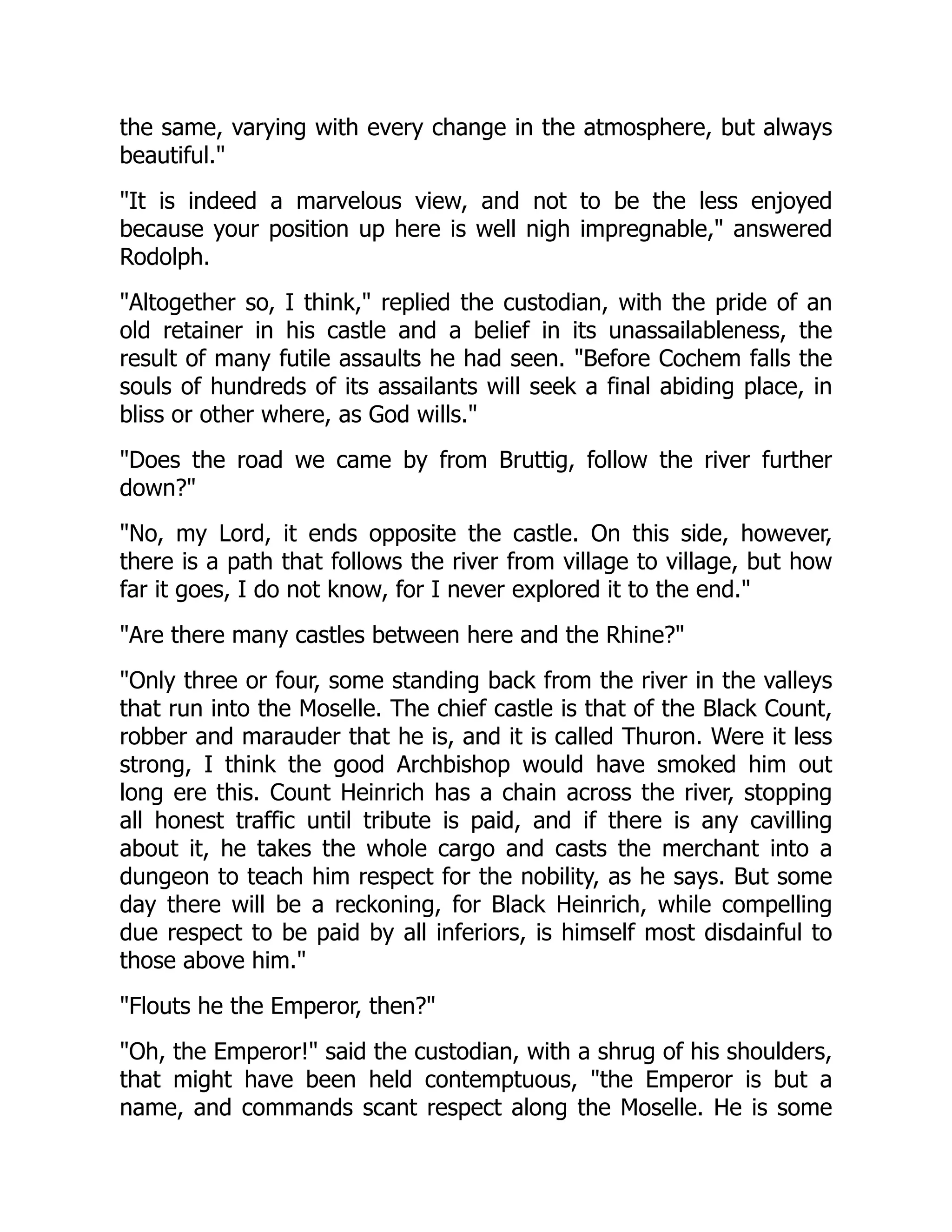 the same, varying with every change in the atmosphere, but always
beautiful.
It is indeed a marvelous view, and not to be the less enjoyed
because your position up here is well nigh impregnable, answered
Rodolph.
Altogether so, I think, replied the custodian, with the pride of an
old retainer in his castle and a belief in its unassailableness, the
result of many futile assaults he had seen. Before Cochem falls the
souls of hundreds of its assailants will seek a final abiding place, in
bliss or other where, as God wills.
Does the road we came by from Bruttig, follow the river further
down?
No, my Lord, it ends opposite the castle. On this side, however,
there is a path that follows the river from village to village, but how
far it goes, I do not know, for I never explored it to the end.
Are there many castles between here and the Rhine?
Only three or four, some standing back from the river in the valleys
that run into the Moselle. The chief castle is that of the Black Count,
robber and marauder that he is, and it is called Thuron. Were it less
strong, I think the good Archbishop would have smoked him out
long ere this. Count Heinrich has a chain across the river, stopping
all honest traffic until tribute is paid, and if there is any cavilling
about it, he takes the whole cargo and casts the merchant into a
dungeon to teach him respect for the nobility, as he says. But some
day there will be a reckoning, for Black Heinrich, while compelling
due respect to be paid by all inferiors, is himself most disdainful to
those above him.
Flouts he the Emperor, then?
Oh, the Emperor! said the custodian, with a shrug of his shoulders,
that might have been held contemptuous, the Emperor is but a
name, and commands scant respect along the Moselle. He is some
 