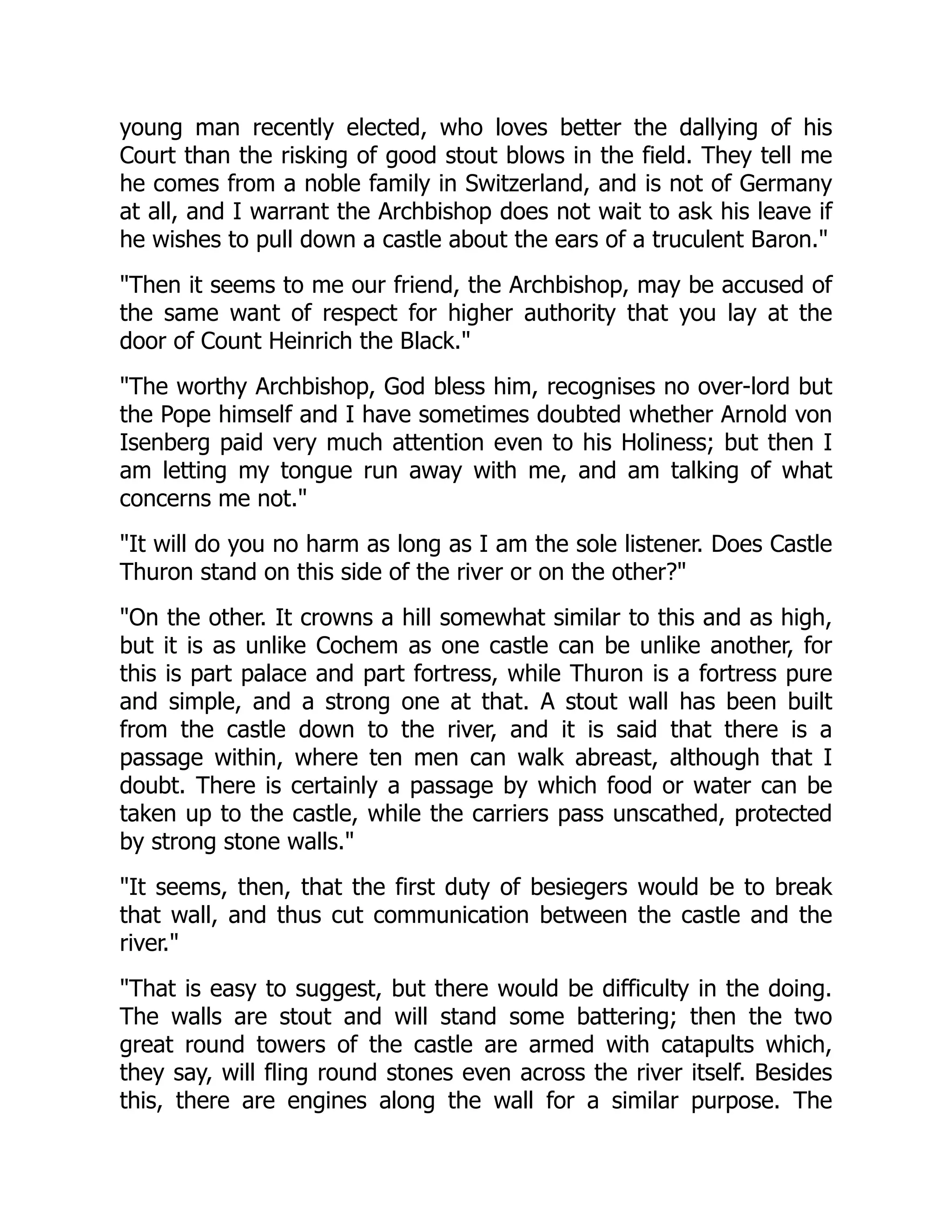 young man recently elected, who loves better the dallying of his
Court than the risking of good stout blows in the field. They tell me
he comes from a noble family in Switzerland, and is not of Germany
at all, and I warrant the Archbishop does not wait to ask his leave if
he wishes to pull down a castle about the ears of a truculent Baron.
Then it seems to me our friend, the Archbishop, may be accused of
the same want of respect for higher authority that you lay at the
door of Count Heinrich the Black.
The worthy Archbishop, God bless him, recognises no over-lord but
the Pope himself and I have sometimes doubted whether Arnold von
Isenberg paid very much attention even to his Holiness; but then I
am letting my tongue run away with me, and am talking of what
concerns me not.
It will do you no harm as long as I am the sole listener. Does Castle
Thuron stand on this side of the river or on the other?
On the other. It crowns a hill somewhat similar to this and as high,
but it is as unlike Cochem as one castle can be unlike another, for
this is part palace and part fortress, while Thuron is a fortress pure
and simple, and a strong one at that. A stout wall has been built
from the castle down to the river, and it is said that there is a
passage within, where ten men can walk abreast, although that I
doubt. There is certainly a passage by which food or water can be
taken up to the castle, while the carriers pass unscathed, protected
by strong stone walls.
It seems, then, that the first duty of besiegers would be to break
that wall, and thus cut communication between the castle and the
river.
That is easy to suggest, but there would be difficulty in the doing.
The walls are stout and will stand some battering; then the two
great round towers of the castle are armed with catapults which,
they say, will fling round stones even across the river itself. Besides
this, there are engines along the wall for a similar purpose. The
 