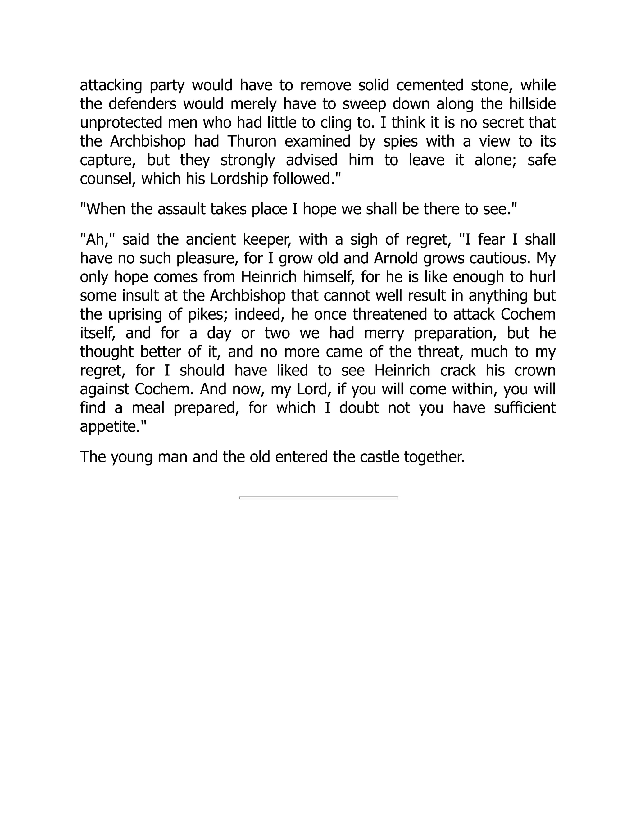 attacking party would have to remove solid cemented stone, while
the defenders would merely have to sweep down along the hillside
unprotected men who had little to cling to. I think it is no secret that
the Archbishop had Thuron examined by spies with a view to its
capture, but they strongly advised him to leave it alone; safe
counsel, which his Lordship followed.
When the assault takes place I hope we shall be there to see.
Ah, said the ancient keeper, with a sigh of regret, I fear I shall
have no such pleasure, for I grow old and Arnold grows cautious. My
only hope comes from Heinrich himself, for he is like enough to hurl
some insult at the Archbishop that cannot well result in anything but
the uprising of pikes; indeed, he once threatened to attack Cochem
itself, and for a day or two we had merry preparation, but he
thought better of it, and no more came of the threat, much to my
regret, for I should have liked to see Heinrich crack his crown
against Cochem. And now, my Lord, if you will come within, you will
find a meal prepared, for which I doubt not you have sufficient
appetite.
The young man and the old entered the castle together.
 