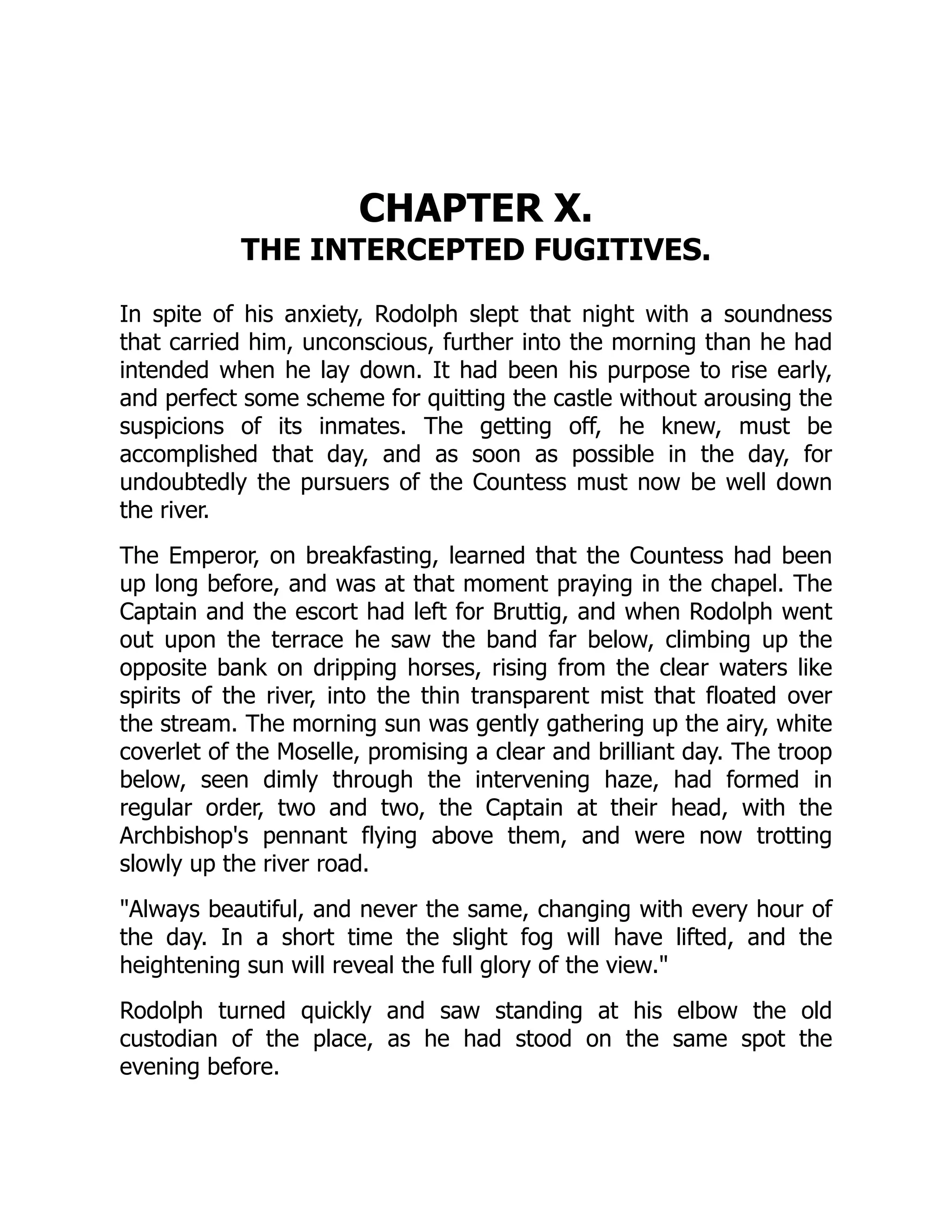 CHAPTER X.
THE INTERCEPTED FUGITIVES.
In spite of his anxiety, Rodolph slept that night with a soundness
that carried him, unconscious, further into the morning than he had
intended when he lay down. It had been his purpose to rise early,
and perfect some scheme for quitting the castle without arousing the
suspicions of its inmates. The getting off, he knew, must be
accomplished that day, and as soon as possible in the day, for
undoubtedly the pursuers of the Countess must now be well down
the river.
The Emperor, on breakfasting, learned that the Countess had been
up long before, and was at that moment praying in the chapel. The
Captain and the escort had left for Bruttig, and when Rodolph went
out upon the terrace he saw the band far below, climbing up the
opposite bank on dripping horses, rising from the clear waters like
spirits of the river, into the thin transparent mist that floated over
the stream. The morning sun was gently gathering up the airy, white
coverlet of the Moselle, promising a clear and brilliant day. The troop
below, seen dimly through the intervening haze, had formed in
regular order, two and two, the Captain at their head, with the
Archbishop's pennant flying above them, and were now trotting
slowly up the river road.
Always beautiful, and never the same, changing with every hour of
the day. In a short time the slight fog will have lifted, and the
heightening sun will reveal the full glory of the view.
Rodolph turned quickly and saw standing at his elbow the old
custodian of the place, as he had stood on the same spot the
evening before.
 