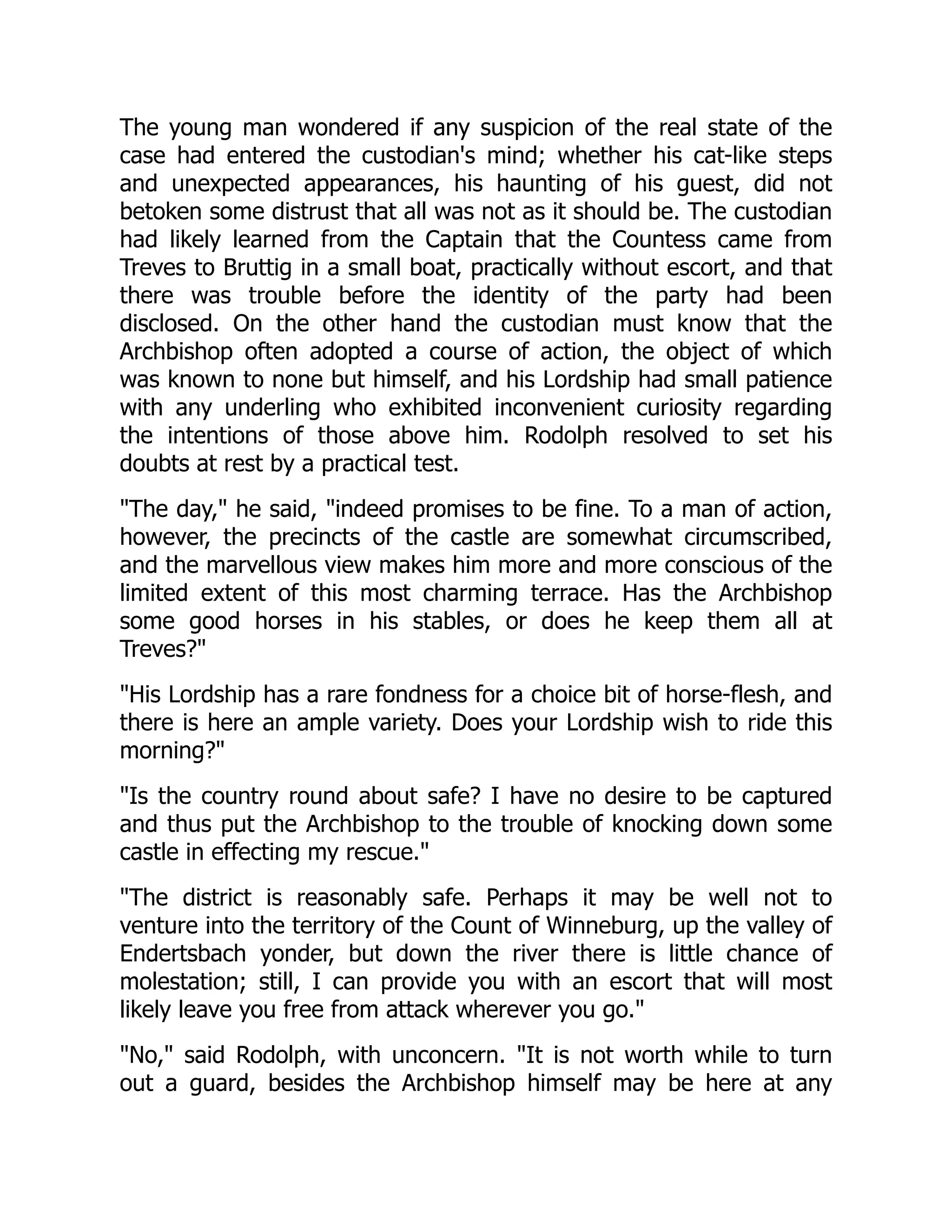 The young man wondered if any suspicion of the real state of the
case had entered the custodian's mind; whether his cat-like steps
and unexpected appearances, his haunting of his guest, did not
betoken some distrust that all was not as it should be. The custodian
had likely learned from the Captain that the Countess came from
Treves to Bruttig in a small boat, practically without escort, and that
there was trouble before the identity of the party had been
disclosed. On the other hand the custodian must know that the
Archbishop often adopted a course of action, the object of which
was known to none but himself, and his Lordship had small patience
with any underling who exhibited inconvenient curiosity regarding
the intentions of those above him. Rodolph resolved to set his
doubts at rest by a practical test.
The day, he said, indeed promises to be fine. To a man of action,
however, the precincts of the castle are somewhat circumscribed,
and the marvellous view makes him more and more conscious of the
limited extent of this most charming terrace. Has the Archbishop
some good horses in his stables, or does he keep them all at
Treves?
His Lordship has a rare fondness for a choice bit of horse-flesh, and
there is here an ample variety. Does your Lordship wish to ride this
morning?
Is the country round about safe? I have no desire to be captured
and thus put the Archbishop to the trouble of knocking down some
castle in effecting my rescue.
The district is reasonably safe. Perhaps it may be well not to
venture into the territory of the Count of Winneburg, up the valley of
Endertsbach yonder, but down the river there is little chance of
molestation; still, I can provide you with an escort that will most
likely leave you free from attack wherever you go.
No, said Rodolph, with unconcern. It is not worth while to turn
out a guard, besides the Archbishop himself may be here at any
 