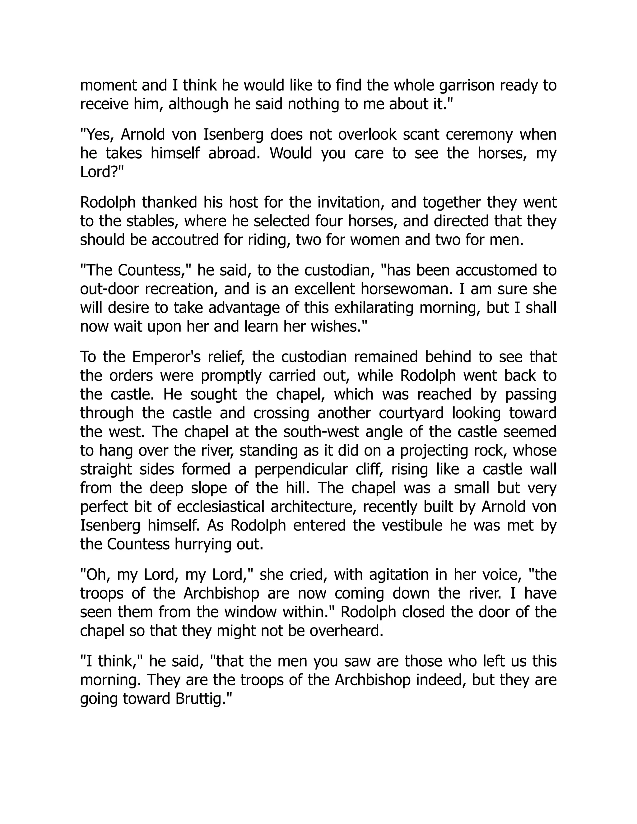 moment and I think he would like to find the whole garrison ready to
receive him, although he said nothing to me about it.
Yes, Arnold von Isenberg does not overlook scant ceremony when
he takes himself abroad. Would you care to see the horses, my
Lord?
Rodolph thanked his host for the invitation, and together they went
to the stables, where he selected four horses, and directed that they
should be accoutred for riding, two for women and two for men.
The Countess, he said, to the custodian, has been accustomed to
out-door recreation, and is an excellent horsewoman. I am sure she
will desire to take advantage of this exhilarating morning, but I shall
now wait upon her and learn her wishes.
To the Emperor's relief, the custodian remained behind to see that
the orders were promptly carried out, while Rodolph went back to
the castle. He sought the chapel, which was reached by passing
through the castle and crossing another courtyard looking toward
the west. The chapel at the south-west angle of the castle seemed
to hang over the river, standing as it did on a projecting rock, whose
straight sides formed a perpendicular cliff, rising like a castle wall
from the deep slope of the hill. The chapel was a small but very
perfect bit of ecclesiastical architecture, recently built by Arnold von
Isenberg himself. As Rodolph entered the vestibule he was met by
the Countess hurrying out.
Oh, my Lord, my Lord, she cried, with agitation in her voice, the
troops of the Archbishop are now coming down the river. I have
seen them from the window within. Rodolph closed the door of the
chapel so that they might not be overheard.
I think, he said, that the men you saw are those who left us this
morning. They are the troops of the Archbishop indeed, but they are
going toward Bruttig.
 
