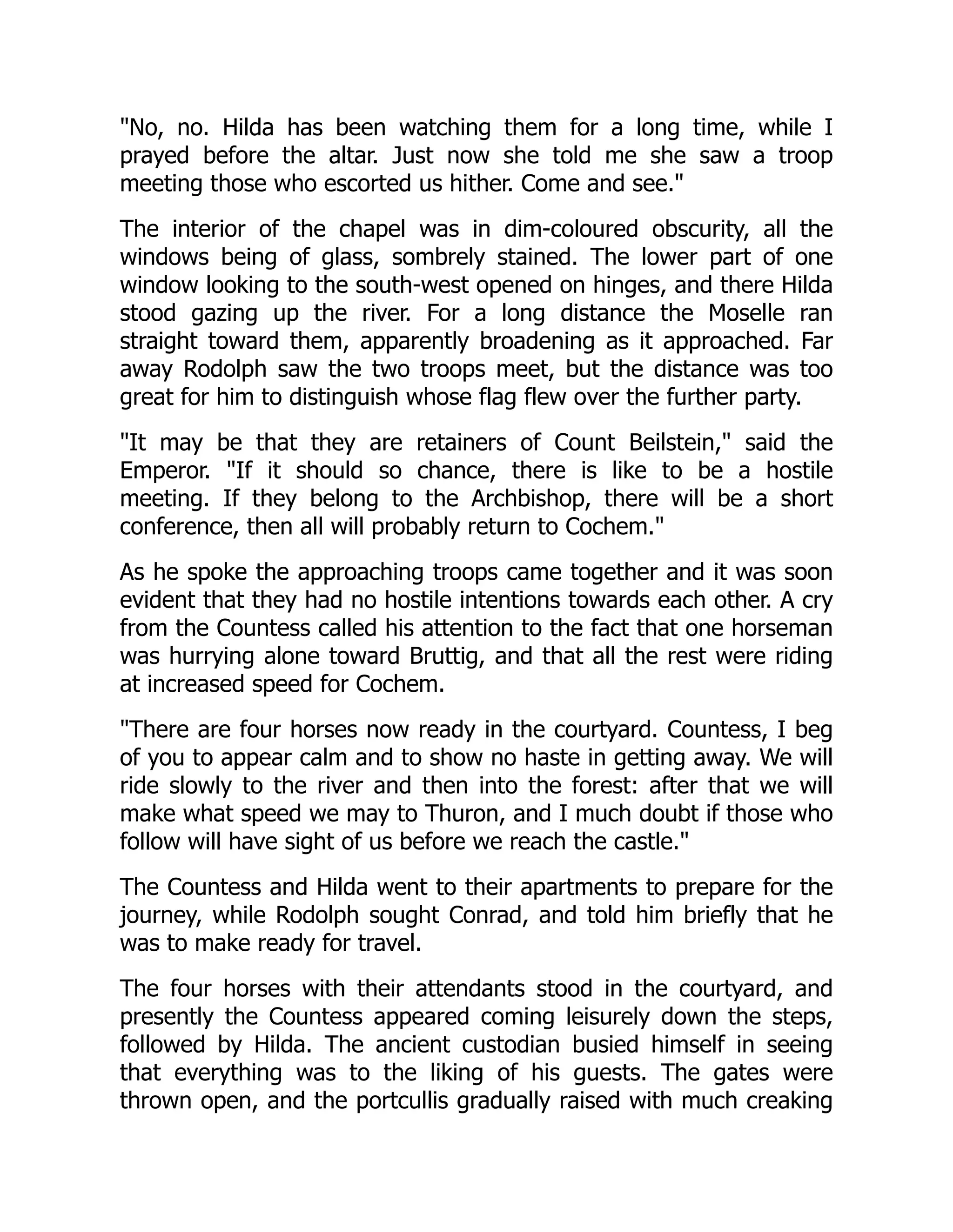 No, no. Hilda has been watching them for a long time, while I
prayed before the altar. Just now she told me she saw a troop
meeting those who escorted us hither. Come and see.
The interior of the chapel was in dim-coloured obscurity, all the
windows being of glass, sombrely stained. The lower part of one
window looking to the south-west opened on hinges, and there Hilda
stood gazing up the river. For a long distance the Moselle ran
straight toward them, apparently broadening as it approached. Far
away Rodolph saw the two troops meet, but the distance was too
great for him to distinguish whose flag flew over the further party.
It may be that they are retainers of Count Beilstein, said the
Emperor. If it should so chance, there is like to be a hostile
meeting. If they belong to the Archbishop, there will be a short
conference, then all will probably return to Cochem.
As he spoke the approaching troops came together and it was soon
evident that they had no hostile intentions towards each other. A cry
from the Countess called his attention to the fact that one horseman
was hurrying alone toward Bruttig, and that all the rest were riding
at increased speed for Cochem.
There are four horses now ready in the courtyard. Countess, I beg
of you to appear calm and to show no haste in getting away. We will
ride slowly to the river and then into the forest: after that we will
make what speed we may to Thuron, and I much doubt if those who
follow will have sight of us before we reach the castle.
The Countess and Hilda went to their apartments to prepare for the
journey, while Rodolph sought Conrad, and told him briefly that he
was to make ready for travel.
The four horses with their attendants stood in the courtyard, and
presently the Countess appeared coming leisurely down the steps,
followed by Hilda. The ancient custodian busied himself in seeing
that everything was to the liking of his guests. The gates were
thrown open, and the portcullis gradually raised with much creaking
 