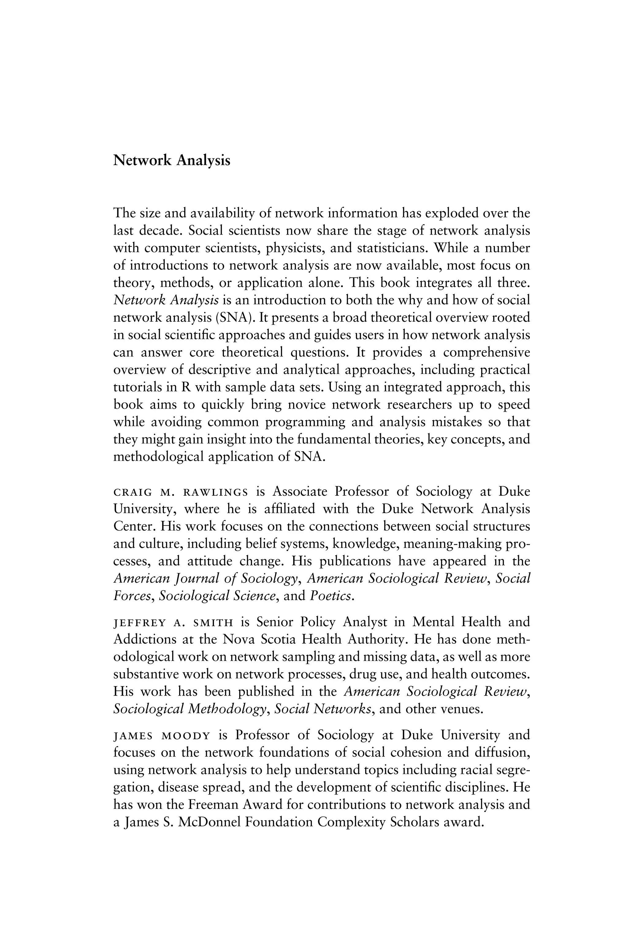 Network Analysis
The size and availability of network information has exploded over the
last decade. Social scientists now share the stage of network analysis
with computer scientists, physicists, and statisticians. While a number
of introductions to network analysis are now available, most focus on
theory, methods, or application alone. This book integrates all three.
Network Analysis is an introduction to both the why and how of social
network analysis (SNA). It presents a broad theoretical overview rooted
in social scientiﬁc approaches and guides users in how network analysis
can answer core theoretical questions. It provides a comprehensive
overview of descriptive and analytical approaches, including practical
tutorials in R with sample data sets. Using an integrated approach, this
book aims to quickly bring novice network researchers up to speed
while avoiding common programming and analysis mistakes so that
they might gain insight into the fundamental theories, key concepts, and
methodological application of SNA.
 .  is Associate Professor of Sociology at Duke
University, where he is afﬁliated with the Duke Network Analysis
Center. His work focuses on the connections between social structures
and culture, including belief systems, knowledge, meaning-making pro-
cesses, and attitude change. His publications have appeared in the
American Journal of Sociology, American Sociological Review, Social
Forces, Sociological Science, and Poetics.
 .  is Senior Policy Analyst in Mental Health and
Addictions at the Nova Scotia Health Authority. He has done meth-
odological work on network sampling and missing data, as well as more
substantive work on network processes, drug use, and health outcomes.
His work has been published in the American Sociological Review,
Sociological Methodology, Social Networks, and other venues.
  is Professor of Sociology at Duke University and
focuses on the network foundations of social cohesion and diffusion,
using network analysis to help understand topics including racial segre-
gation, disease spread, and the development of scientiﬁc disciplines. He
has won the Freeman Award for contributions to network analysis and
a James S. McDonnel Foundation Complexity Scholars award.
 