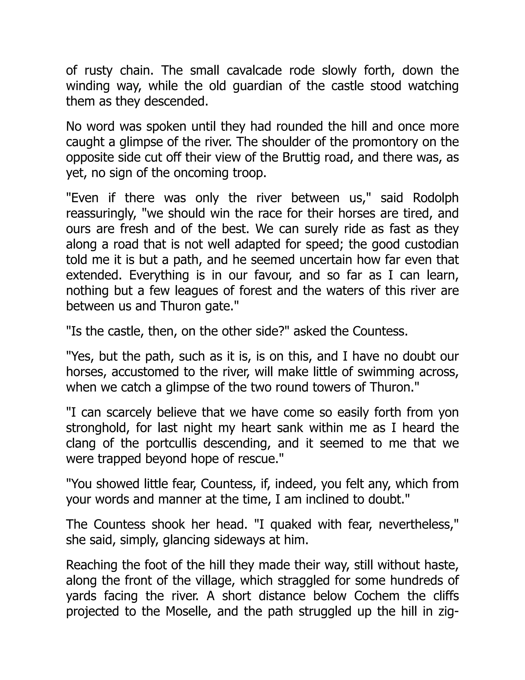 of rusty chain. The small cavalcade rode slowly forth, down the
winding way, while the old guardian of the castle stood watching
them as they descended.
No word was spoken until they had rounded the hill and once more
caught a glimpse of the river. The shoulder of the promontory on the
opposite side cut off their view of the Bruttig road, and there was, as
yet, no sign of the oncoming troop.
Even if there was only the river between us, said Rodolph
reassuringly, we should win the race for their horses are tired, and
ours are fresh and of the best. We can surely ride as fast as they
along a road that is not well adapted for speed; the good custodian
told me it is but a path, and he seemed uncertain how far even that
extended. Everything is in our favour, and so far as I can learn,
nothing but a few leagues of forest and the waters of this river are
between us and Thuron gate.
Is the castle, then, on the other side? asked the Countess.
Yes, but the path, such as it is, is on this, and I have no doubt our
horses, accustomed to the river, will make little of swimming across,
when we catch a glimpse of the two round towers of Thuron.
I can scarcely believe that we have come so easily forth from yon
stronghold, for last night my heart sank within me as I heard the
clang of the portcullis descending, and it seemed to me that we
were trapped beyond hope of rescue.
You showed little fear, Countess, if, indeed, you felt any, which from
your words and manner at the time, I am inclined to doubt.
The Countess shook her head. I quaked with fear, nevertheless,
she said, simply, glancing sideways at him.
Reaching the foot of the hill they made their way, still without haste,
along the front of the village, which straggled for some hundreds of
yards facing the river. A short distance below Cochem the cliffs
projected to the Moselle, and the path struggled up the hill in zig-
 