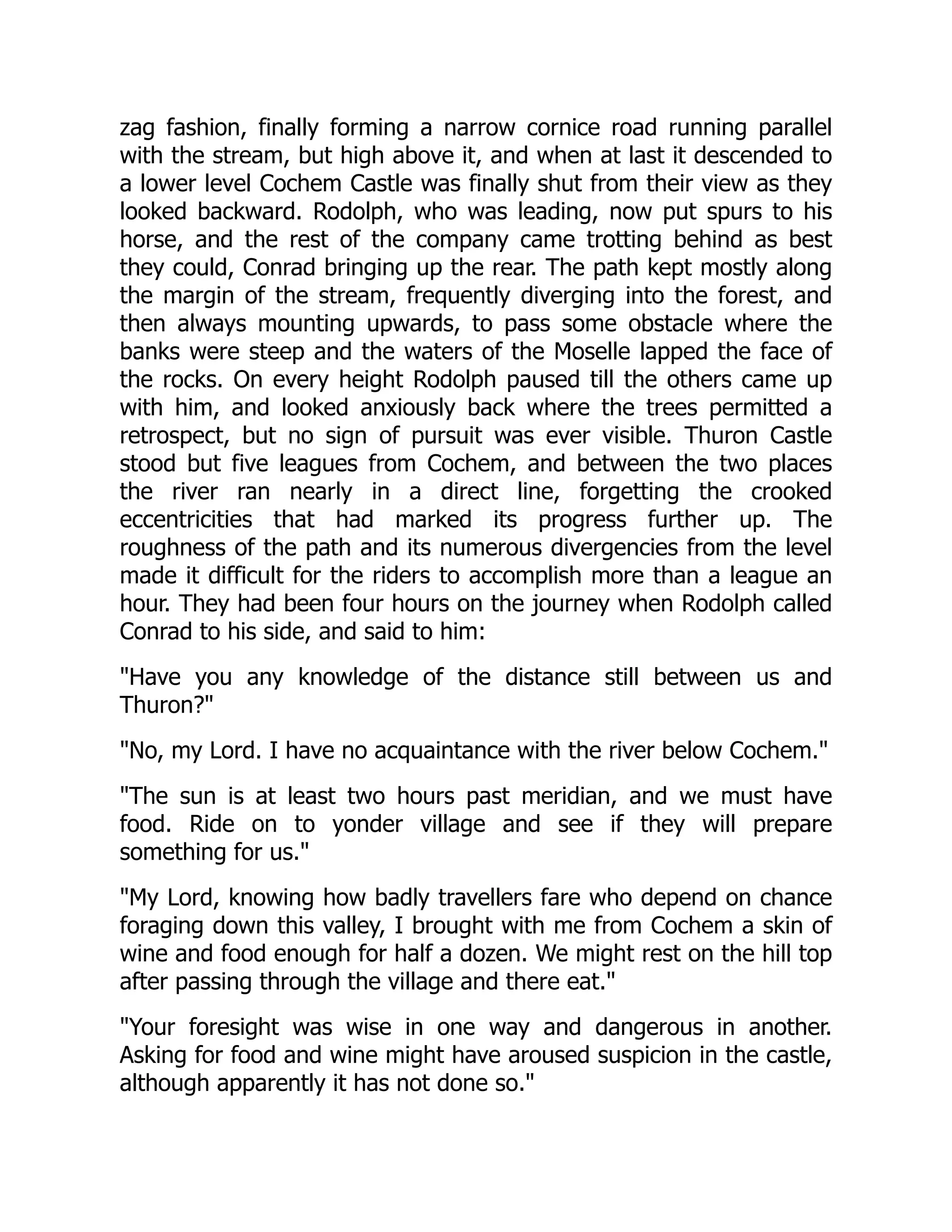 zag fashion, finally forming a narrow cornice road running parallel
with the stream, but high above it, and when at last it descended to
a lower level Cochem Castle was finally shut from their view as they
looked backward. Rodolph, who was leading, now put spurs to his
horse, and the rest of the company came trotting behind as best
they could, Conrad bringing up the rear. The path kept mostly along
the margin of the stream, frequently diverging into the forest, and
then always mounting upwards, to pass some obstacle where the
banks were steep and the waters of the Moselle lapped the face of
the rocks. On every height Rodolph paused till the others came up
with him, and looked anxiously back where the trees permitted a
retrospect, but no sign of pursuit was ever visible. Thuron Castle
stood but five leagues from Cochem, and between the two places
the river ran nearly in a direct line, forgetting the crooked
eccentricities that had marked its progress further up. The
roughness of the path and its numerous divergencies from the level
made it difficult for the riders to accomplish more than a league an
hour. They had been four hours on the journey when Rodolph called
Conrad to his side, and said to him:
Have you any knowledge of the distance still between us and
Thuron?
No, my Lord. I have no acquaintance with the river below Cochem.
The sun is at least two hours past meridian, and we must have
food. Ride on to yonder village and see if they will prepare
something for us.
My Lord, knowing how badly travellers fare who depend on chance
foraging down this valley, I brought with me from Cochem a skin of
wine and food enough for half a dozen. We might rest on the hill top
after passing through the village and there eat.
Your foresight was wise in one way and dangerous in another.
Asking for food and wine might have aroused suspicion in the castle,
although apparently it has not done so.
 
