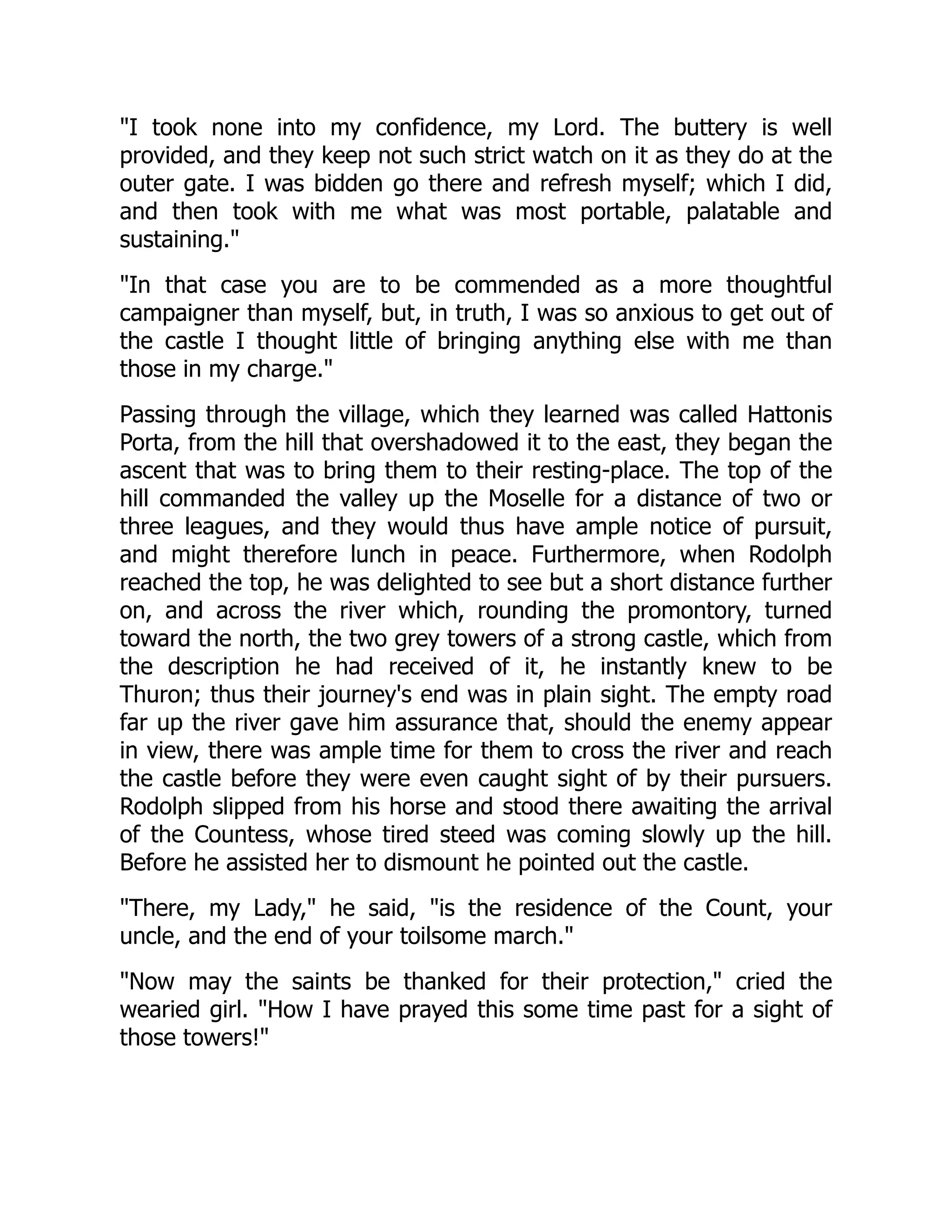 I took none into my confidence, my Lord. The buttery is well
provided, and they keep not such strict watch on it as they do at the
outer gate. I was bidden go there and refresh myself; which I did,
and then took with me what was most portable, palatable and
sustaining.
In that case you are to be commended as a more thoughtful
campaigner than myself, but, in truth, I was so anxious to get out of
the castle I thought little of bringing anything else with me than
those in my charge.
Passing through the village, which they learned was called Hattonis
Porta, from the hill that overshadowed it to the east, they began the
ascent that was to bring them to their resting-place. The top of the
hill commanded the valley up the Moselle for a distance of two or
three leagues, and they would thus have ample notice of pursuit,
and might therefore lunch in peace. Furthermore, when Rodolph
reached the top, he was delighted to see but a short distance further
on, and across the river which, rounding the promontory, turned
toward the north, the two grey towers of a strong castle, which from
the description he had received of it, he instantly knew to be
Thuron; thus their journey's end was in plain sight. The empty road
far up the river gave him assurance that, should the enemy appear
in view, there was ample time for them to cross the river and reach
the castle before they were even caught sight of by their pursuers.
Rodolph slipped from his horse and stood there awaiting the arrival
of the Countess, whose tired steed was coming slowly up the hill.
Before he assisted her to dismount he pointed out the castle.
There, my Lady, he said, is the residence of the Count, your
uncle, and the end of your toilsome march.
Now may the saints be thanked for their protection, cried the
wearied girl. How I have prayed this some time past for a sight of
those towers!
 